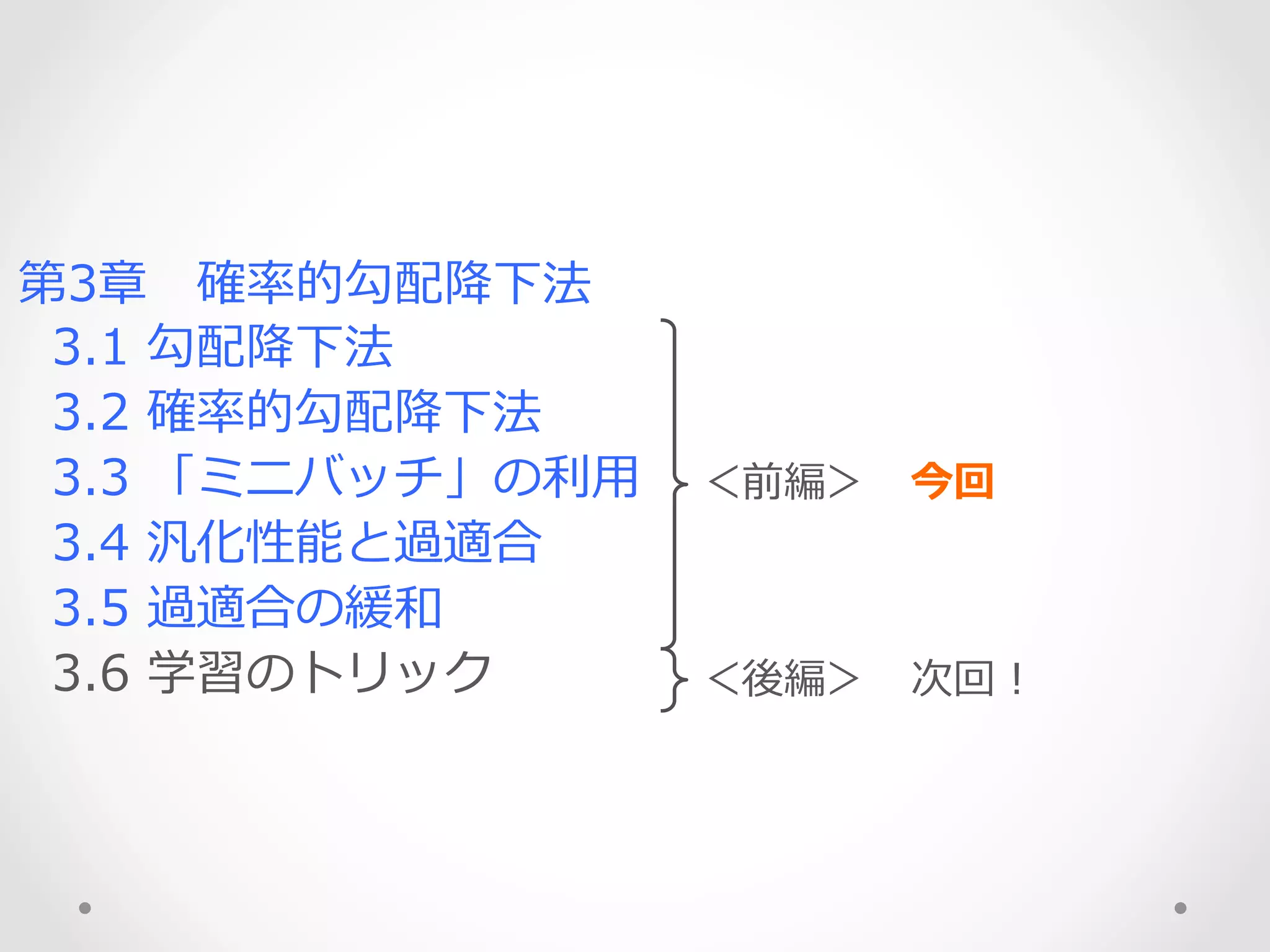 第3章 　確率率率的勾配降降下法
    3.1  勾配降降下法
    3.2  確率率率的勾配降降下法
    3.3  「ミニバッチ」の利利⽤用
    3.4  汎化性能と過適合
    3.5  過適合の緩和
    3.6  学習のトリック
＜前編＞ 　今回
＜後編＞ 　次回！
 