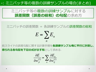 ミニバッチ等の複数の訓練サンプルに対する
誤差関数（誤差の総和）の勾配の求め⽅方
-‐‑‒:  ミニバッチ等の複数の訓練サンプルの場合(まとめ)  
ミニバッチの誤差関数  ＝  各訓練サンプルの誤差関数の総和
E = En
n
∑
前スライドの誤差勾配に関する計算⼿手順を各訓練サンプル毎に平⾏行行に計算し、
得られる各勾配を下記の式が⽰示す和として求める.
∂E
∂wji
(l)
=
∂En
∂wij
(l)
n
∑
 