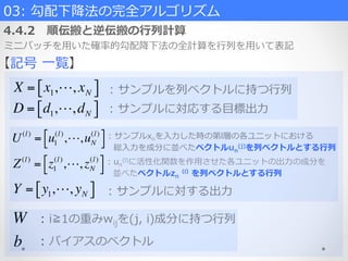 03:  勾配下降降法の完全アルゴリズム  
4.4.2 　順伝搬と逆伝搬の⾏行行列列計算
ミニバッチを⽤用いた確率率率的勾配降降下法の全計算を⾏行行列列を⽤用いて表記
【記号  ⼀一覧】
X = x1,!, xN[ ]
b
Z(l)
= z1
(l)
,!, zN
(l)!" #$
D = d1,!,dN[ ]
U(l)
= u1
(l)
,!,uN
(l)!" #$
W
Y = y1,!, yN[ ]
:  サンプルを列列ベクトルに持つ⾏行行列列
:  サンプルに対応する⽬目標出⼒力力
:  サンプルxnを⼊入⼒力力した時の第l層の各ユニットにおける
    総⼊入⼒力力を成分に並べたベクトルun
(j)を列列ベクトルとする⾏行行列列
:  un
(l)に活性化関数を作⽤用させた各ユニットの出⼒力力の成分を
    並べたベクトルzn
（l）を列列ベクトルとする⾏行行列列
:  i≧1の重みwijを(j,  i)成分に持つ⾏行行列列
:  サンプルに対する出⼒力力
:  バイアスのベクトル
 