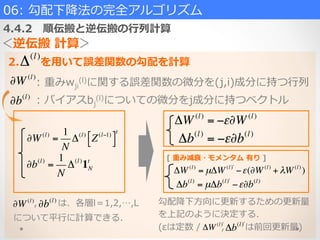 06:  勾配下降降法の完全アルゴリズム  
4.4.2 　順伝搬と逆伝搬の⾏行行列列計算
＜逆伝搬  計算＞
Δ(l)
2. 　 　を⽤用いて誤差関数の勾配を計算
∂W(l)
=
1
N
Δ(l)
Z(l−1)$% &'
t
∂W(l)
∂b(l)
:  重みwji
(l)に関する誤差関数の微分を(j,i)成分に持つ⾏行行列列
:  バイアスbj
(l)についての微分をj成分に持つベクトル
∂b(l)
=
1
N
Δ(l)
1N
t
ΔW(l)
= −ε∂W(l)
Δb(l)
= −ε∂b(l)
 　 　 　, 　 　  は、各層l＝1,2,…,L
    について平⾏行行に計算できる.
∂b(l)
∂W(l) 勾配降降下⽅方向に更更新するための更更新量量
を上記のように決定する.
(εは定数  /   　 　, 　 　  は前回更更新量量)
ΔW(l)
= µΔW(l ")
−ε(∂W(l)
+ λW(l)
)
Δb(l)
= µΔb(l ")
−ε∂b(l)
[  重み減衰・モメンタム  有り  ]
ΔW(l ")
Δb(l ")
 