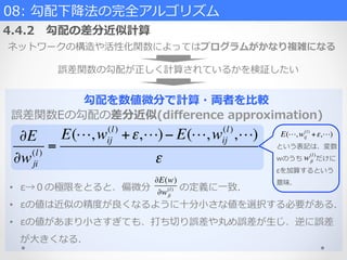 勾配を数値微分で計算・両者を⽐比較
誤差関数Eの勾配の差分近似(diﬀerence  approximation)
•  ε→０の極限をとると、偏微分 　 　 　の定義に⼀一致.
•  εの値は近似の精度度が良良くなるように⼗十分⼩小さな値を選択する必要がある.
•  εの値があまり⼩小さすぎても、打ち切切り誤差や丸め誤差が⽣生じ、逆に誤差
が⼤大きくなる.
∂E
∂wji
(l)
=
E(!,wij
(l)
+ε,!)− E(!,wij
(l)
,!)
ε
08:  勾配下降降法の完全アルゴリズム  
4.4.2 　勾配の差分近似計算
ネットワークの構造や活性化関数によってはプログラムがかなり複雑になる
誤差関数の勾配が正しく計算されているかを検証したい
∂E(w)
∂wji
(l)
E(!,wij
(l)
+ε,!)
という表記は、変数
wのうち 　 　だけに
εを加算するという
意味.
wji
(l)
 