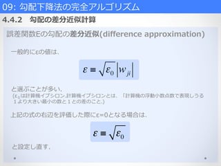 誤差関数Eの勾配の差分近似(diﬀerence  approximation)
⼀一般的にεの値は、
ε ≡ ε0 wji
と選ぶことが多い.
  (ε０は計算機イプシロン.計算機イプシロンとは、「計算機の浮動⼩小数点数で表現しうる
  １より⼤大きい最⼩小の数と１との差のこと.)
上記の式の右辺を評価した際にε=0となる場合は、
ε ≡ ε0
09:  勾配下降降法の完全アルゴリズム  
4.4.2 　勾配の差分近似計算
と設定し直す.
 