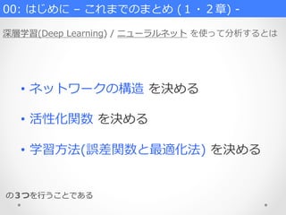 00:  はじめに  –  これまでのまとめ  (１・２章)  -‐‑‒
深層学習(Deep  Learning)  /  ニューラルネット  を使って分析するとは
•  ネットワークの構造  を決める
•  活性化関数  を決める
•  学習⽅方法(誤差関数と最適化法)  を決める
の３つを⾏行行うことである
 