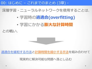 00:  はじめに  –  これまでのまとめ  (3章)  -‐‑‒
深層学習・ニューラルネットワークを使⽤用することは、
•  学習時の過適合(overﬁtting)
•  学習にかかる膨⼤大な計算時間
との戦い.
過適合を緩和する⽅方法と計算時間を縮⼩小する⼿手法を組み合わせて
現実的に解決可能な問題へ落落とし込む
 