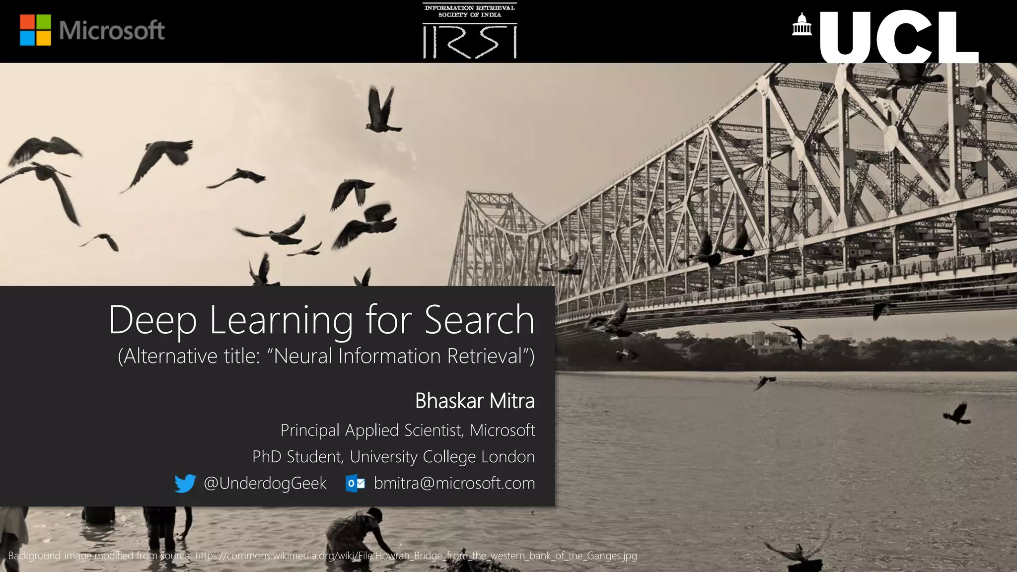 Deep Learning for Search
(Alternative title: “Neural Information Retrieval”)
Bhaskar Mitra
Principal Applied Scientist, Microsoft
PhD Student, University College London
@UnderdogGeek bmitra@microsoft.com
Background image modified from source: https://commons.wikimedia.org/wiki/File:Howrah_Bridge_from_the_western_bank_of_the_Ganges.jpg
 