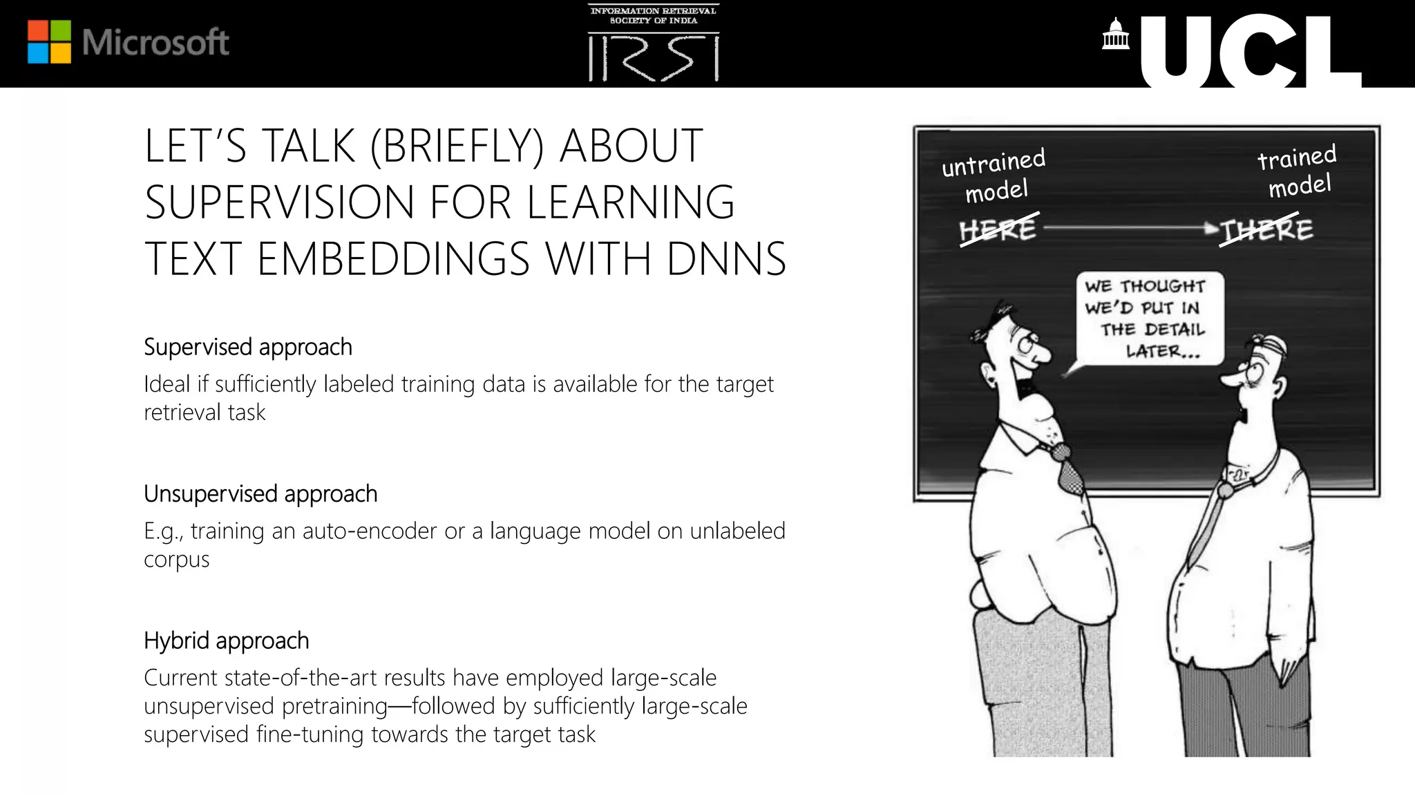 LET’S TALK (BRIEFLY) ABOUT
SUPERVISION FOR LEARNING
TEXT EMBEDDINGS WITH DNNS
Supervised approach
Ideal if sufficiently labeled training data is available for the target
retrieval task
Unsupervised approach
E.g., training an auto-encoder or a language model on unlabeled
corpus
Hybrid approach
Current state-of-the-art results have employed large-scale
unsupervised pretraining—followed by sufficiently large-scale
supervised fine-tuning towards the target task
 