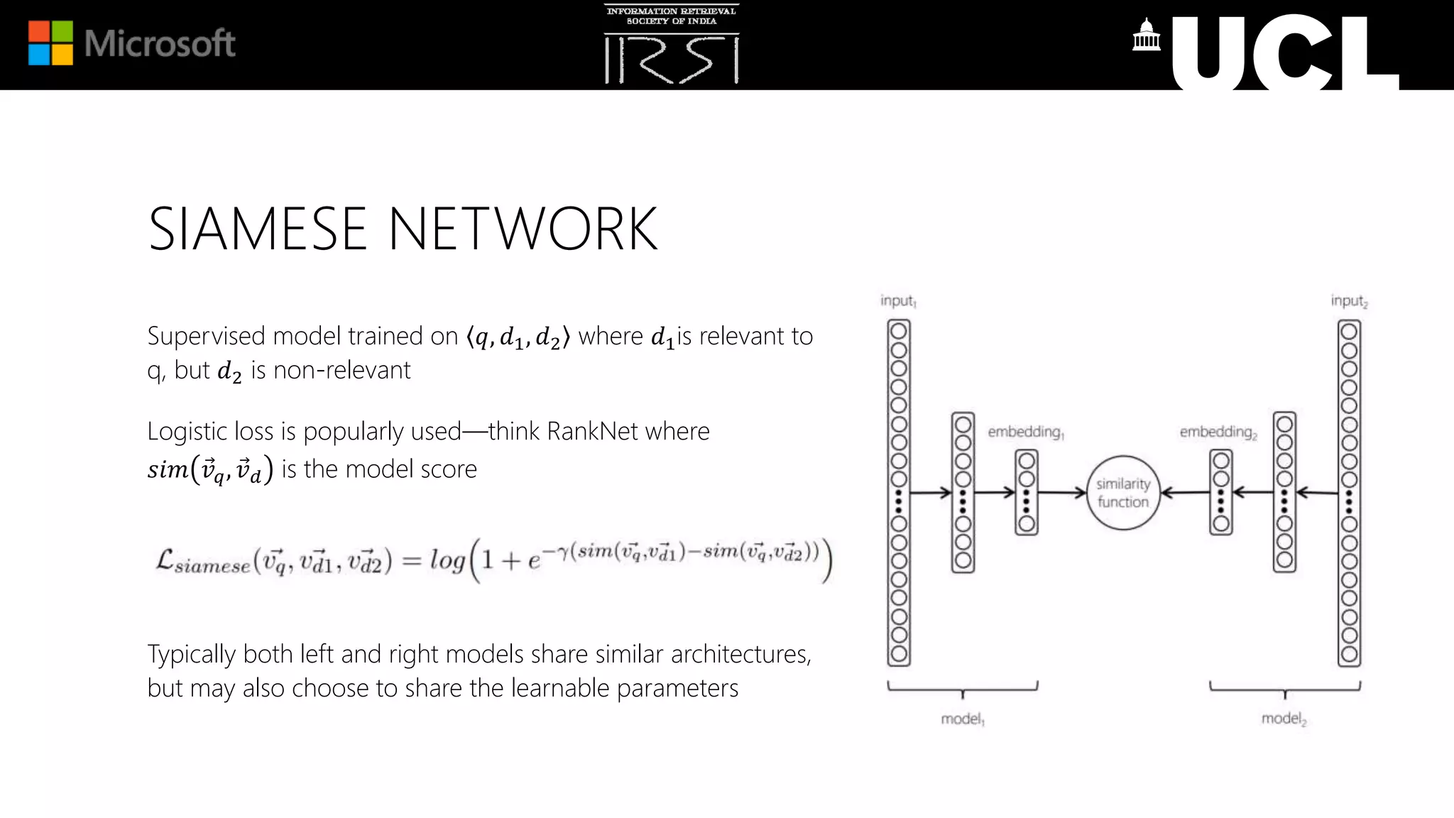 SIAMESE NETWORK
Supervised model trained on 𝑞, 𝑑1, 𝑑2 where 𝑑1is relevant to
q, but 𝑑2 is non-relevant
Logistic loss is popularly used—think RankNet where
𝑠𝑖𝑚 𝑣 𝑞, 𝑣 𝑑 is the model score
Typically both left and right models share similar architectures,
but may also choose to share the learnable parameters
 
