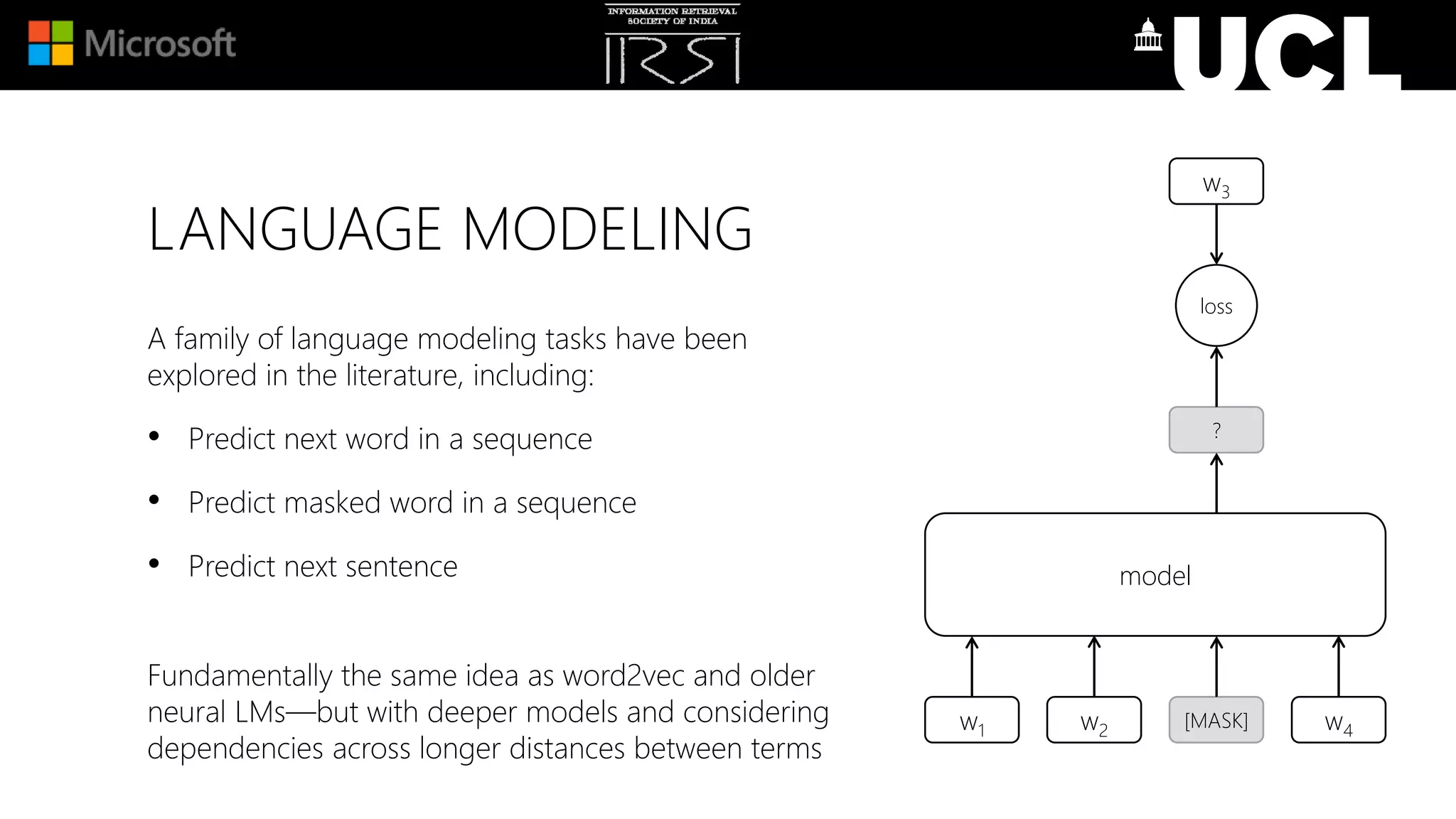 LANGUAGE MODELING
A family of language modeling tasks have been
explored in the literature, including:
• Predict next word in a sequence
• Predict masked word in a sequence
• Predict next sentence
Fundamentally the same idea as word2vec and older
neural LMs—but with deeper models and considering
dependencies across longer distances between terms
w1 [MASK]w2 w4
model
?
loss
w3
 