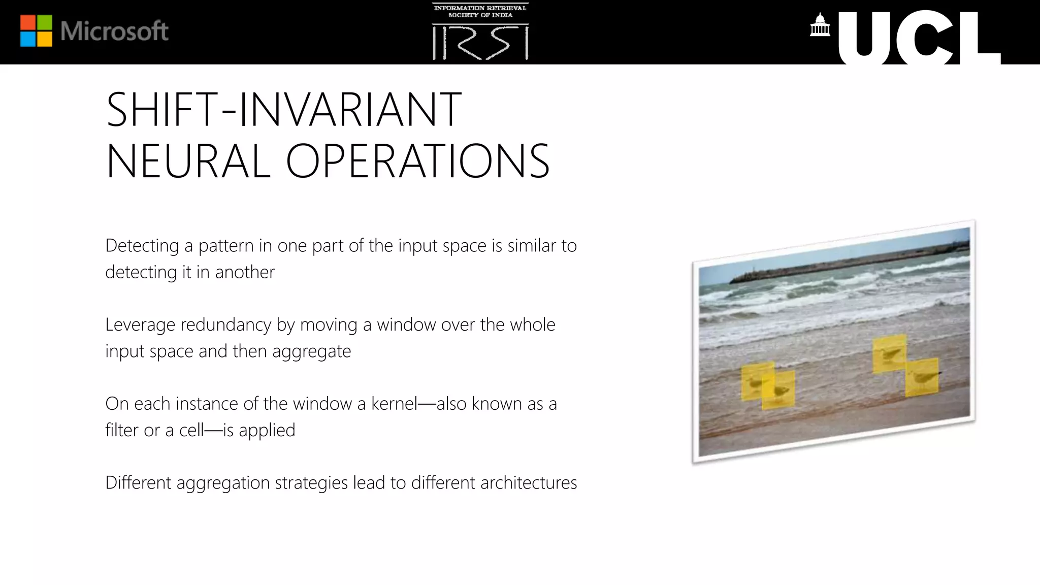 SHIFT-INVARIANT
NEURAL OPERATIONS
Detecting a pattern in one part of the input space is similar to
detecting it in another
Leverage redundancy by moving a window over the whole
input space and then aggregate
On each instance of the window a kernel—also known as a
filter or a cell—is applied
Different aggregation strategies lead to different architectures
 