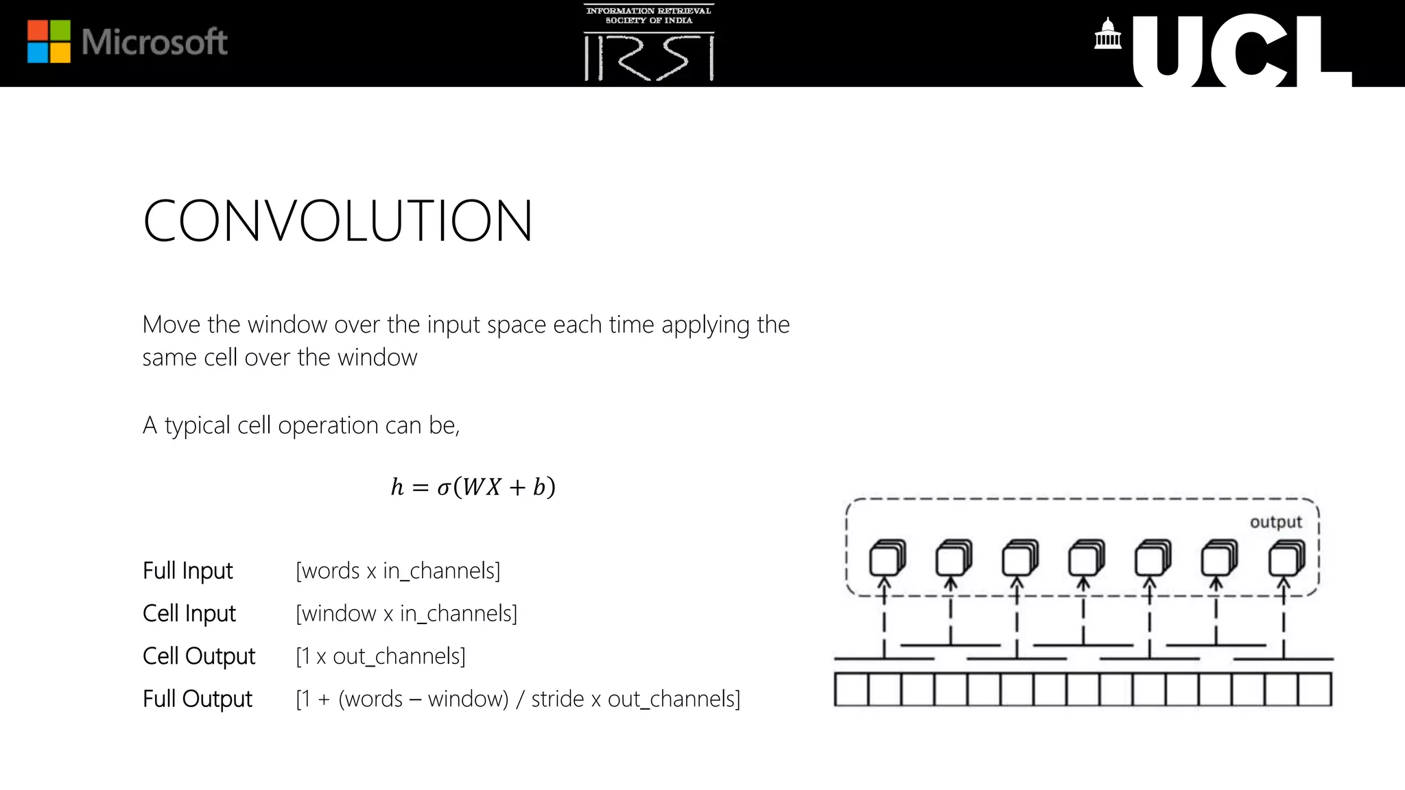 CONVOLUTION
Move the window over the input space each time applying the
same cell over the window
A typical cell operation can be,
ℎ = 𝜎 𝑊𝑋 + 𝑏
Full Input [words x in_channels]
Cell Input [window x in_channels]
Cell Output [1 x out_channels]
Full Output [1 + (words – window) / stride x out_channels]
 
