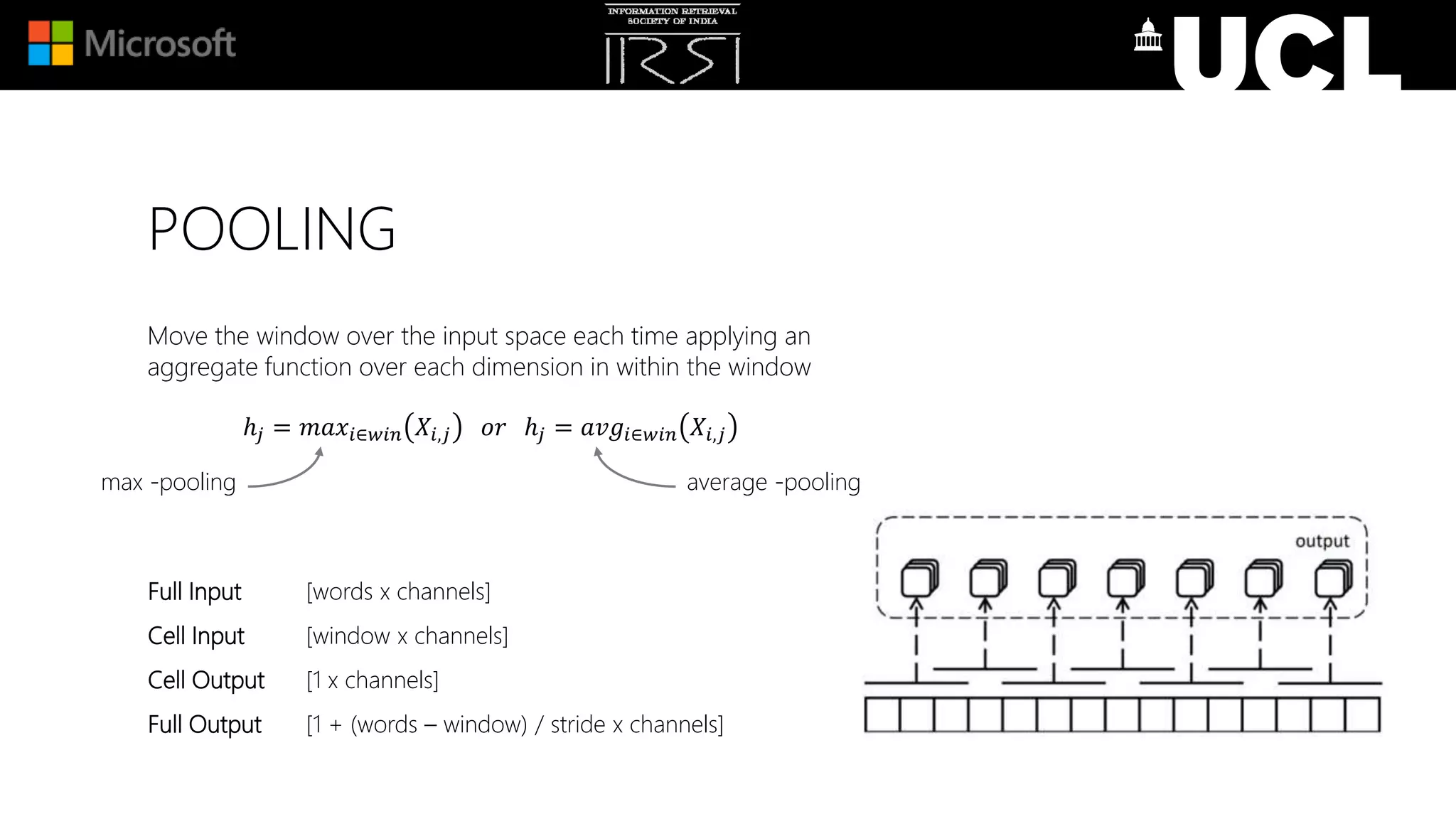 POOLING
Move the window over the input space each time applying an
aggregate function over each dimension in within the window
ℎ𝑗 = 𝑚𝑎𝑥𝑖∈𝑤𝑖𝑛 𝑋𝑖,𝑗 𝑜𝑟 ℎ𝑗 = 𝑎𝑣𝑔𝑖∈𝑤𝑖𝑛 𝑋𝑖,𝑗
Full Input [words x channels]
Cell Input [window x channels]
Cell Output [1 x channels]
Full Output [1 + (words – window) / stride x channels]
max -pooling average -pooling
 