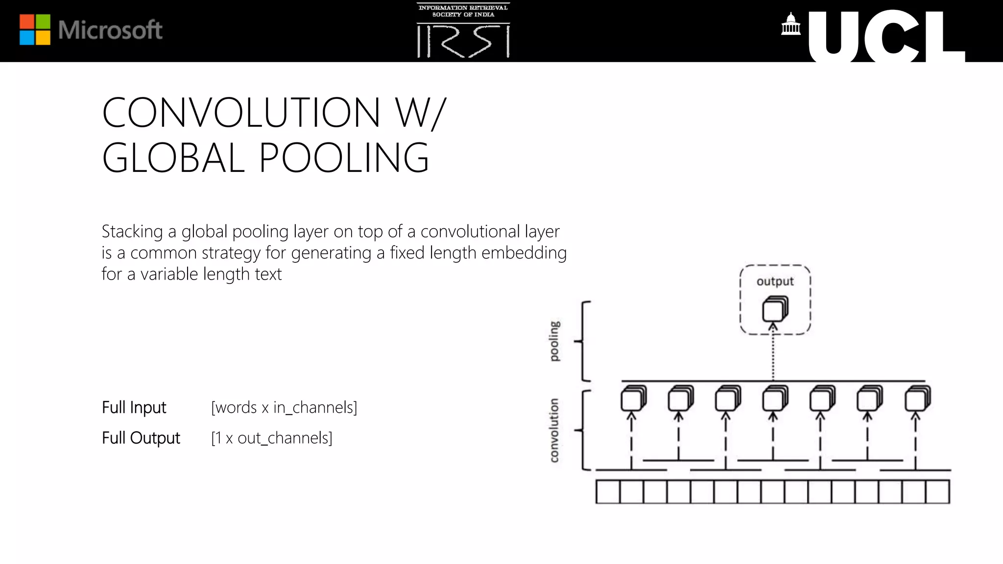 CONVOLUTION W/
GLOBAL POOLING
Stacking a global pooling layer on top of a convolutional layer
is a common strategy for generating a fixed length embedding
for a variable length text
Full Input [words x in_channels]
Full Output [1 x out_channels]
 