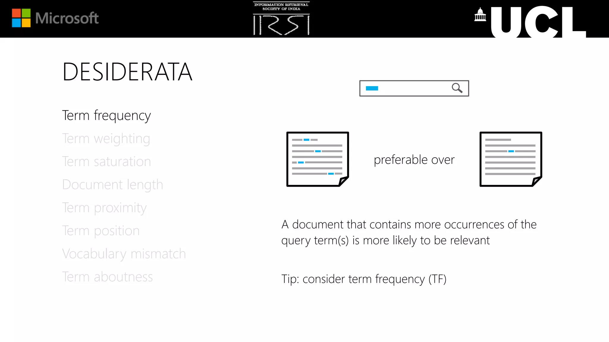 DESIDERATA
A document that contains more occurrences of the
query term(s) is more likely to be relevant
Tip: consider term frequency (TF)
Term frequency
Term weighting
Term saturation
Document length
Term proximity
Term position
Vocabulary mismatch
Term aboutness
preferable over
 