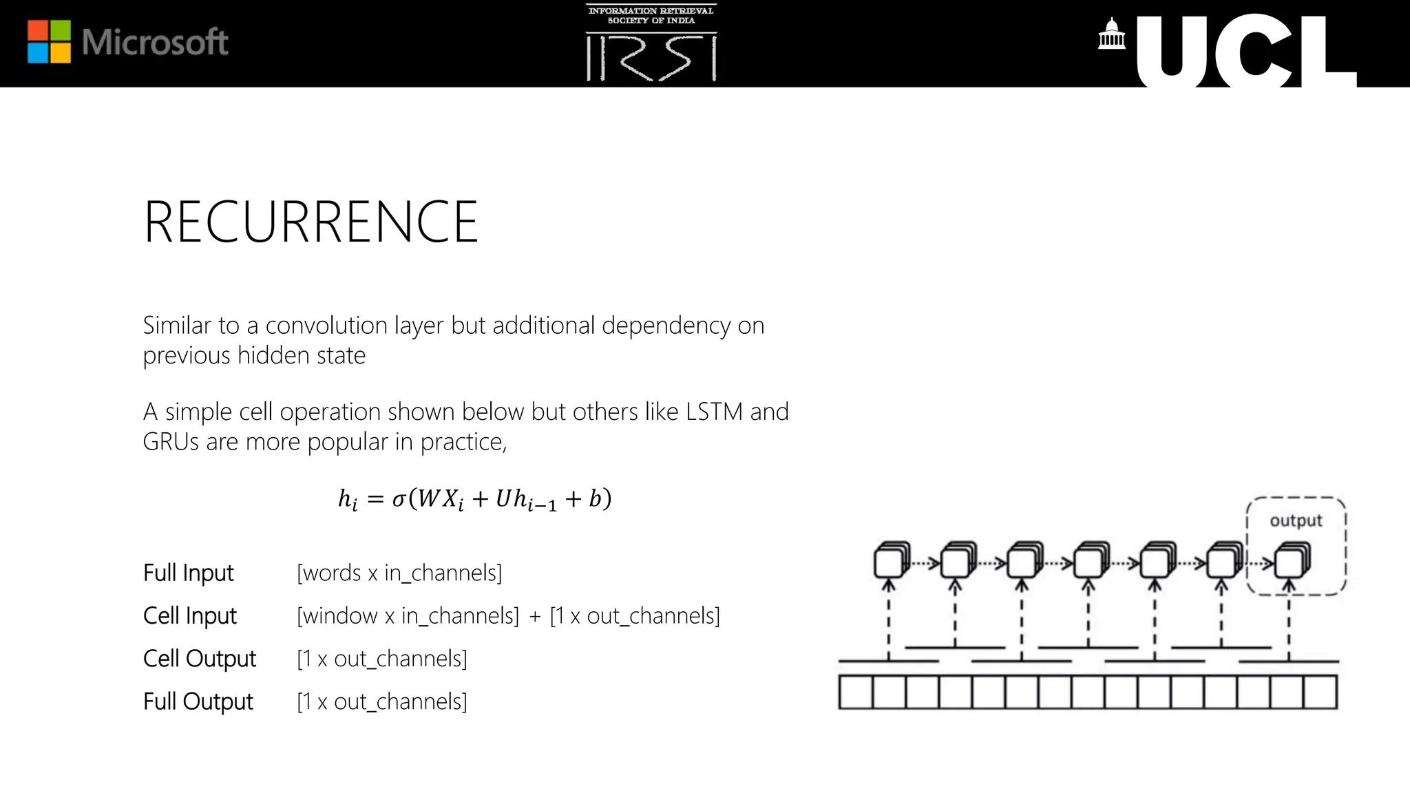 RECURRENCE
Similar to a convolution layer but additional dependency on
previous hidden state
A simple cell operation shown below but others like LSTM and
GRUs are more popular in practice,
ℎ𝑖 = 𝜎 𝑊𝑋𝑖 + 𝑈ℎ𝑖−1 + 𝑏
Full Input [words x in_channels]
Cell Input [window x in_channels] + [1 x out_channels]
Cell Output [1 x out_channels]
Full Output [1 x out_channels]
 