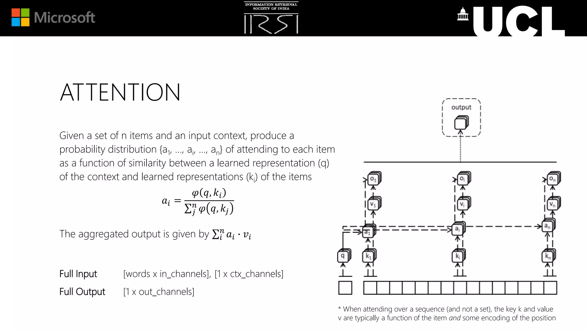 ATTENTION
Given a set of n items and an input context, produce a
probability distribution {a1, …, ai, …, an} of attending to each item
as a function of similarity between a learned representation (q)
of the context and learned representations (ki) of the items
𝑎𝑖 =
𝜑 𝑞, 𝑘𝑖
𝑗
𝑛
𝜑 𝑞, 𝑘𝑗
The aggregated output is given by 𝑖
𝑛
𝑎𝑖 ∙ 𝑣𝑖
Full Input [words x in_channels], [1 x ctx_channels]
Full Output [1 x out_channels]
* When attending over a sequence (and not a set), the key k and value
v are typically a function of the item and some encoding of the position
 