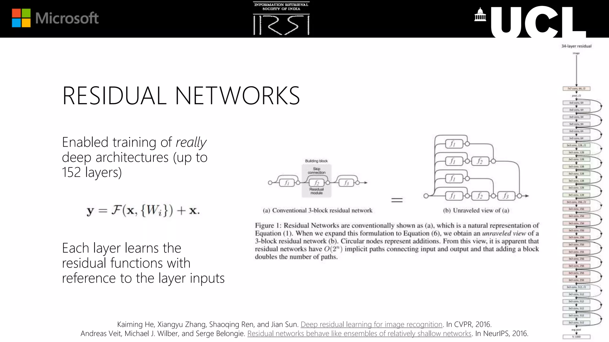 RESIDUAL NETWORKS
Enabled training of really
deep architectures (up to
152 layers)
Each layer learns the
residual functions with
reference to the layer inputs
Kaiming He, Xiangyu Zhang, Shaoqing Ren, and Jian Sun. Deep residual learning for image recognition. In CVPR, 2016.
Andreas Veit, Michael J. Wilber, and Serge Belongie. Residual networks behave like ensembles of relatively shallow networks. In NeurIPS, 2016.
 