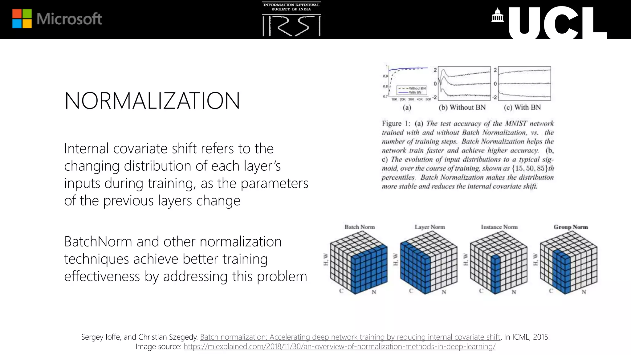 NORMALIZATION
Internal covariate shift refers to the
changing distribution of each layer’s
inputs during training, as the parameters
of the previous layers change
BatchNorm and other normalization
techniques achieve better training
effectiveness by addressing this problem
Sergey Ioffe, and Christian Szegedy. Batch normalization: Accelerating deep network training by reducing internal covariate shift. In ICML, 2015.
Image source: https://mlexplained.com/2018/11/30/an-overview-of-normalization-methods-in-deep-learning/
 