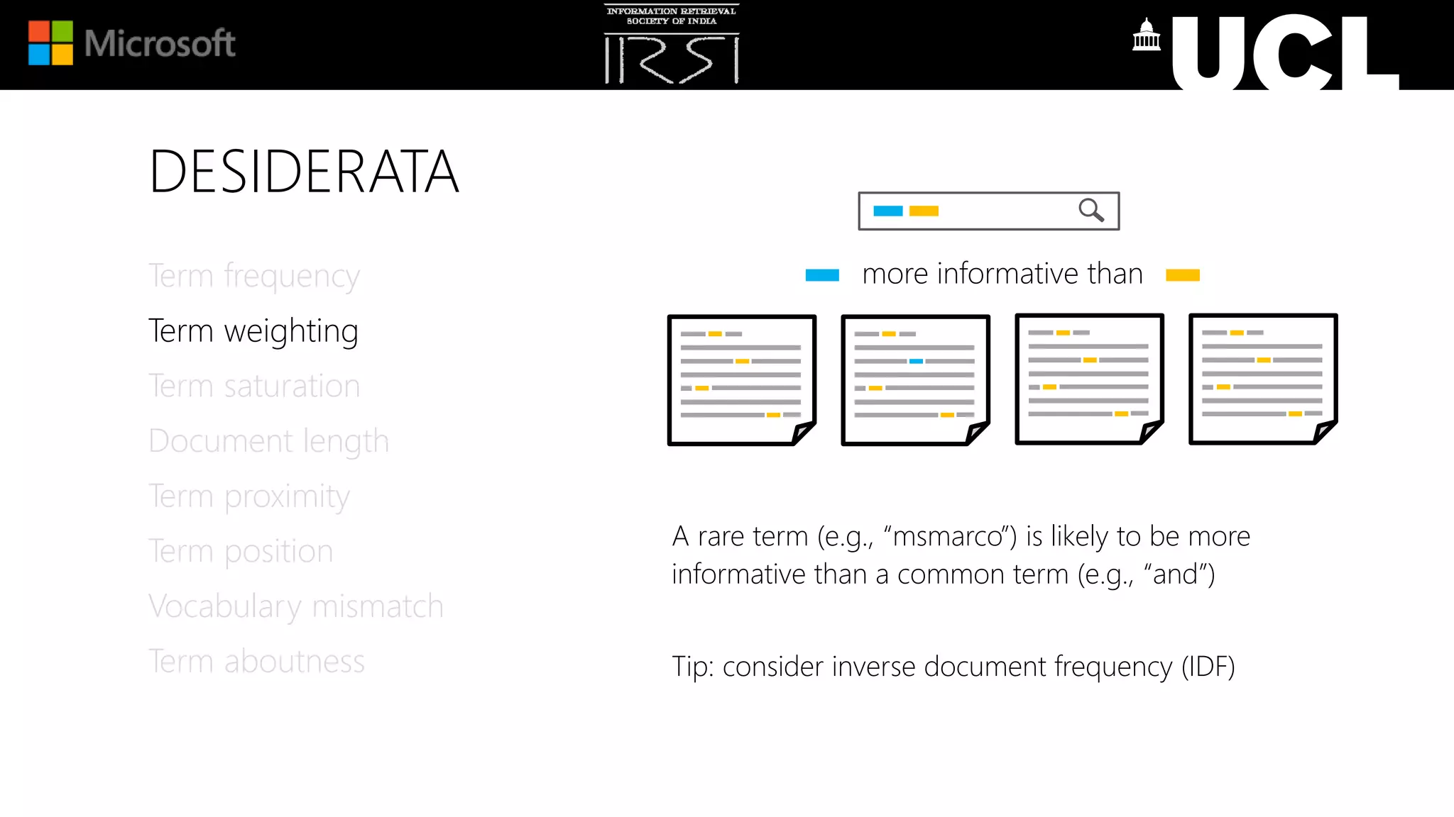 DESIDERATA
A rare term (e.g., “msmarco”) is likely to be more
informative than a common term (e.g., “and”)
Tip: consider inverse document frequency (IDF)
Term frequency
Term weighting
Term saturation
Document length
Term proximity
Term position
Vocabulary mismatch
Term aboutness
more informative than
 