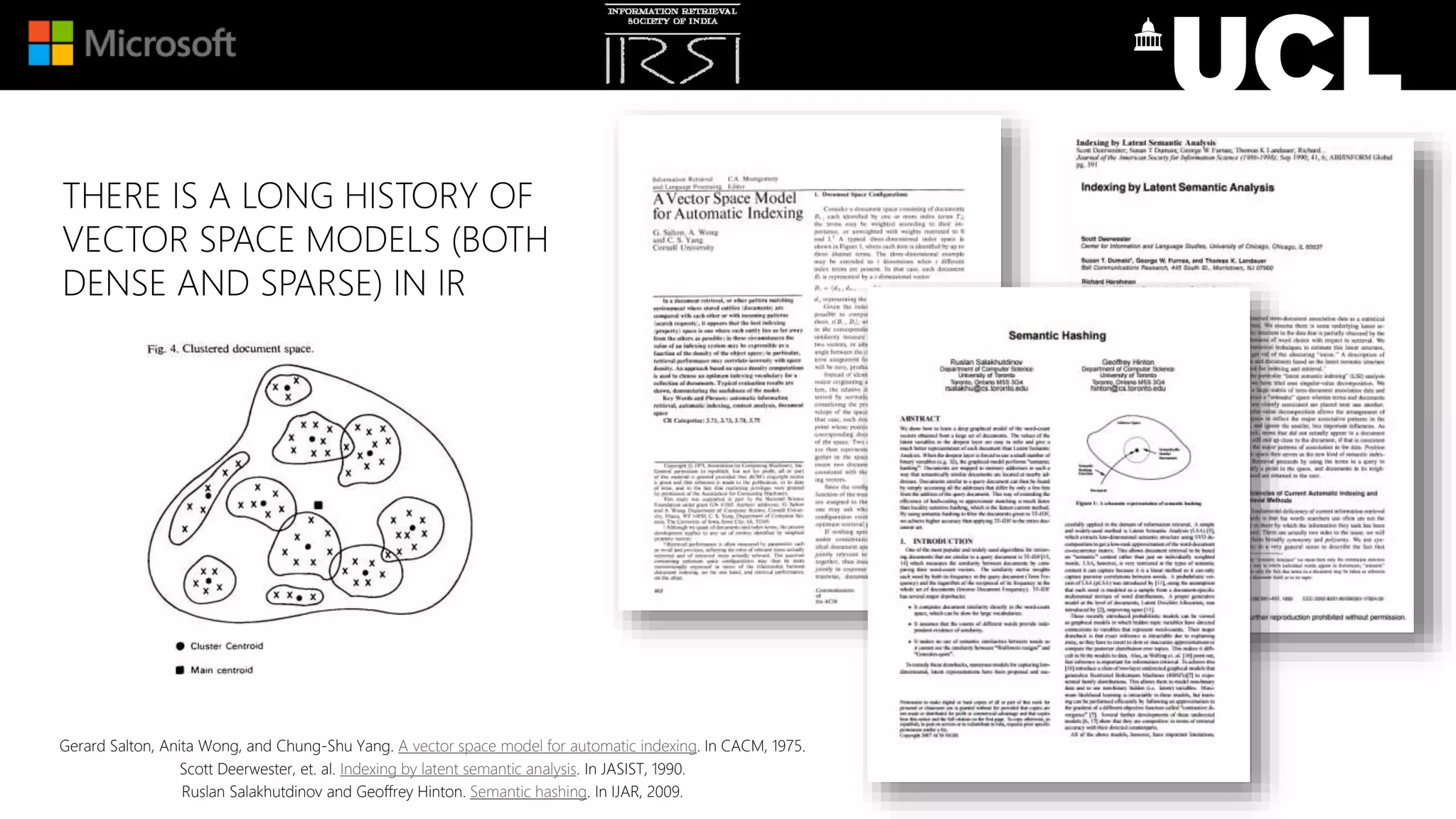 THERE IS A LONG HISTORY OF
VECTOR SPACE MODELS (BOTH
DENSE AND SPARSE) IN IR
Gerard Salton, Anita Wong, and Chung-Shu Yang. A vector space model for automatic indexing. In CACM, 1975.
Scott Deerwester, et. al. Indexing by latent semantic analysis. In JASIST, 1990.
Ruslan Salakhutdinov and Geoffrey Hinton. Semantic hashing. In IJAR, 2009.
 