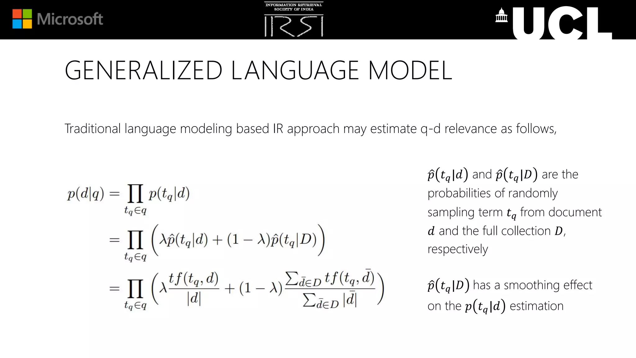GENERALIZED LANGUAGE MODEL
Traditional language modeling based IR approach may estimate q-d relevance as follows,
𝑝 𝑡 𝑞|𝑑 and 𝑝 𝑡 𝑞|𝐷 are the
probabilities of randomly
sampling term 𝑡 𝑞 from document
𝑑 and the full collection 𝐷,
respectively
𝑝 𝑡 𝑞|𝐷 has a smoothing effect
on the 𝑝 𝑡 𝑞|𝑑 estimation
 
