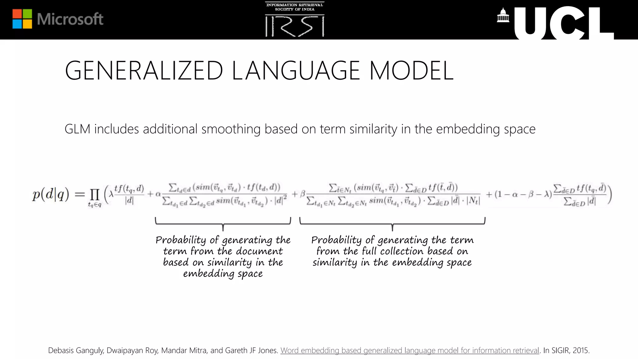 GENERALIZED LANGUAGE MODEL
GLM includes additional smoothing based on term similarity in the embedding space
Debasis Ganguly, Dwaipayan Roy, Mandar Mitra, and Gareth JF Jones. Word embedding based generalized language model for information retrieval. In SIGIR, 2015.
Probability of generating the
term from the document
based on similarity in the
embedding space
Probability of generating the term
from the full collection based on
similarity in the embedding space
 