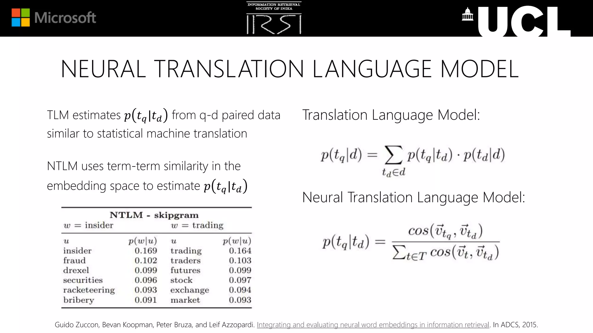 NEURAL TRANSLATION LANGUAGE MODEL
Translation Language Model:
Neural Translation Language Model:
TLM estimates 𝑝 𝑡 𝑞|𝑡 𝑑 from q-d paired data
similar to statistical machine translation
NTLM uses term-term similarity in the
embedding space to estimate 𝑝 𝑡 𝑞|𝑡 𝑑
Guido Zuccon, Bevan Koopman, Peter Bruza, and Leif Azzopardi. Integrating and evaluating neural word embeddings in information retrieval. In ADCS, 2015.
 