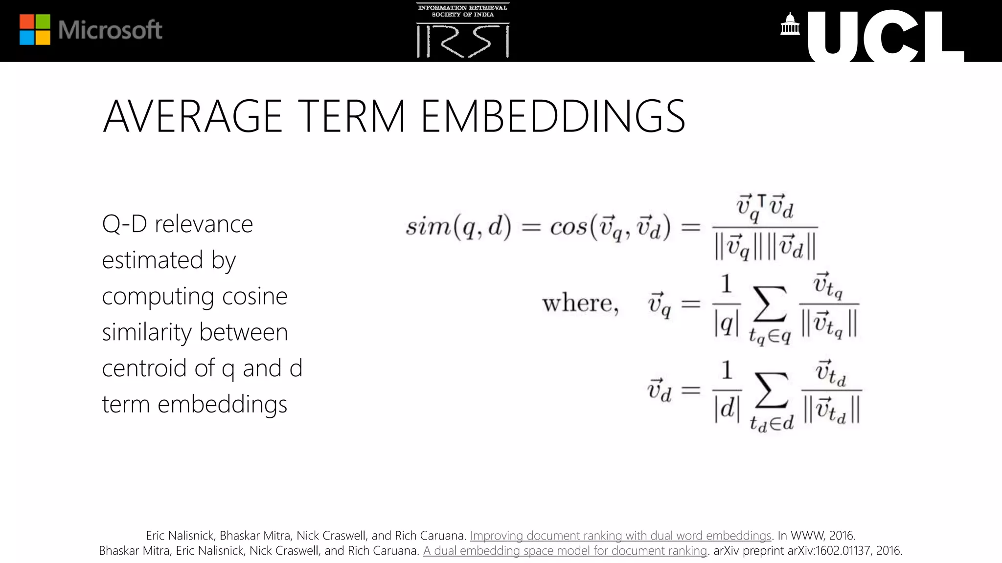 AVERAGE TERM EMBEDDINGS
Q-D relevance
estimated by
computing cosine
similarity between
centroid of q and d
term embeddings
Eric Nalisnick, Bhaskar Mitra, Nick Craswell, and Rich Caruana. Improving document ranking with dual word embeddings. In WWW, 2016.
Bhaskar Mitra, Eric Nalisnick, Nick Craswell, and Rich Caruana. A dual embedding space model for document ranking. arXiv preprint arXiv:1602.01137, 2016.
 