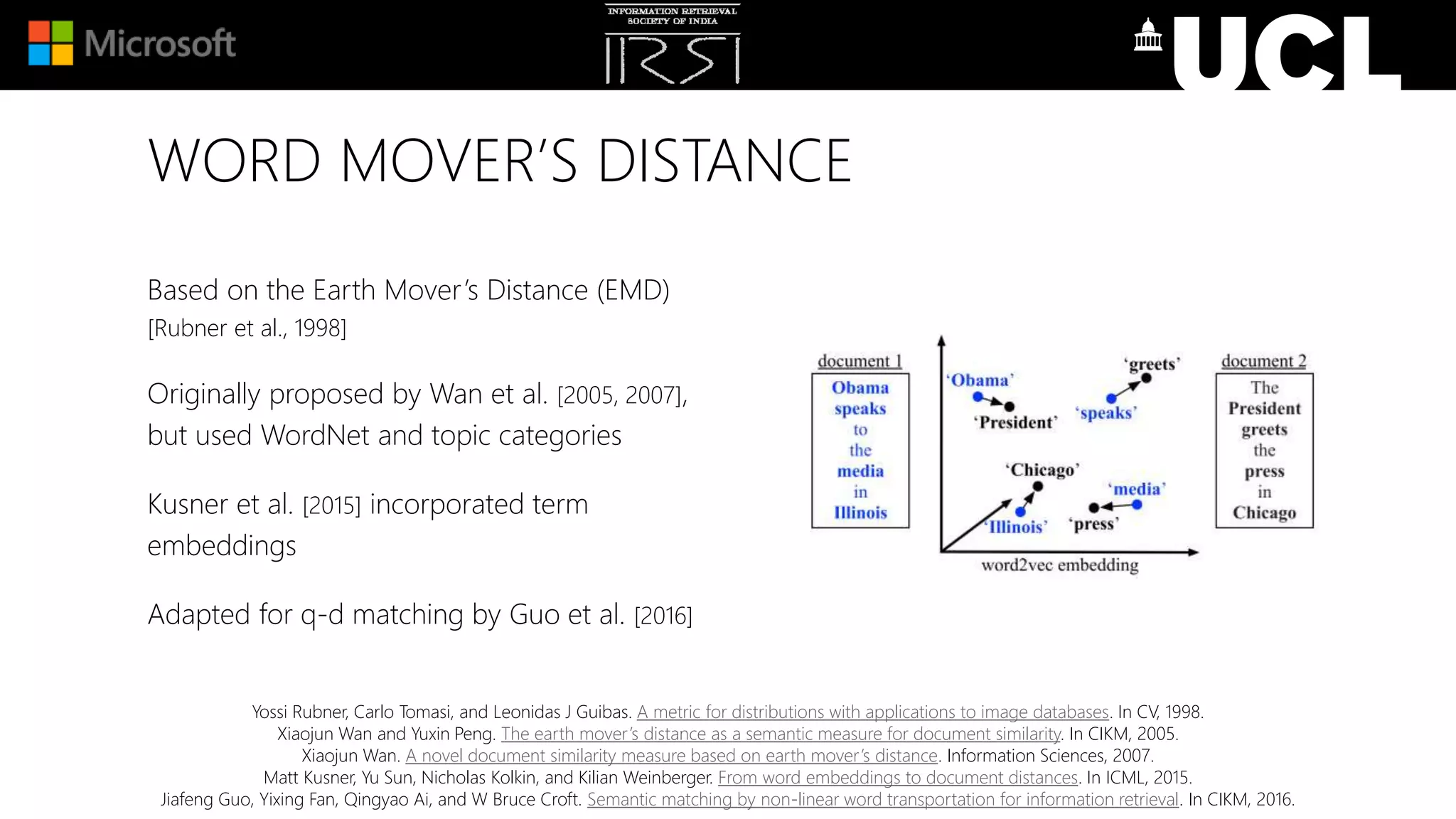 WORD MOVER’S DISTANCE
Based on the Earth Mover’s Distance (EMD)
[Rubner et al., 1998]
Originally proposed by Wan et al. [2005, 2007],
but used WordNet and topic categories
Kusner et al. [2015] incorporated term
embeddings
Adapted for q-d matching by Guo et al. [2016]
Yossi Rubner, Carlo Tomasi, and Leonidas J Guibas. A metric for distributions with applications to image databases. In CV, 1998.
Xiaojun Wan and Yuxin Peng. The earth mover’s distance as a semantic measure for document similarity. In CIKM, 2005.
Xiaojun Wan. A novel document similarity measure based on earth mover’s distance. Information Sciences, 2007.
Matt Kusner, Yu Sun, Nicholas Kolkin, and Kilian Weinberger. From word embeddings to document distances. In ICML, 2015.
Jiafeng Guo, Yixing Fan, Qingyao Ai, and W Bruce Croft. Semantic matching by non-linear word transportation for information retrieval. In CIKM, 2016.
 