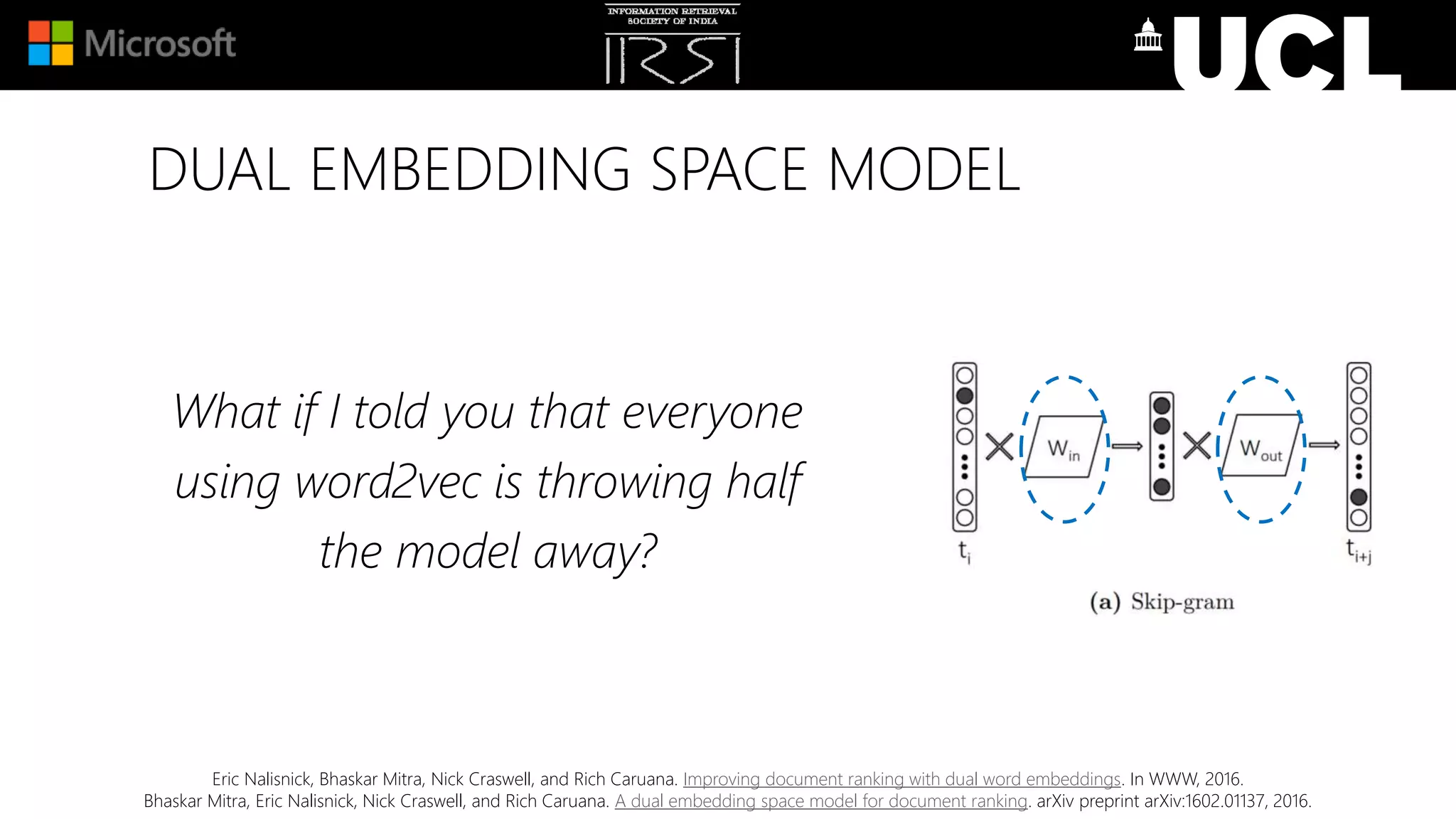 DUAL EMBEDDING SPACE MODEL
What if I told you that everyone
using word2vec is throwing half
the model away?
Eric Nalisnick, Bhaskar Mitra, Nick Craswell, and Rich Caruana. Improving document ranking with dual word embeddings. In WWW, 2016.
Bhaskar Mitra, Eric Nalisnick, Nick Craswell, and Rich Caruana. A dual embedding space model for document ranking. arXiv preprint arXiv:1602.01137, 2016.
 