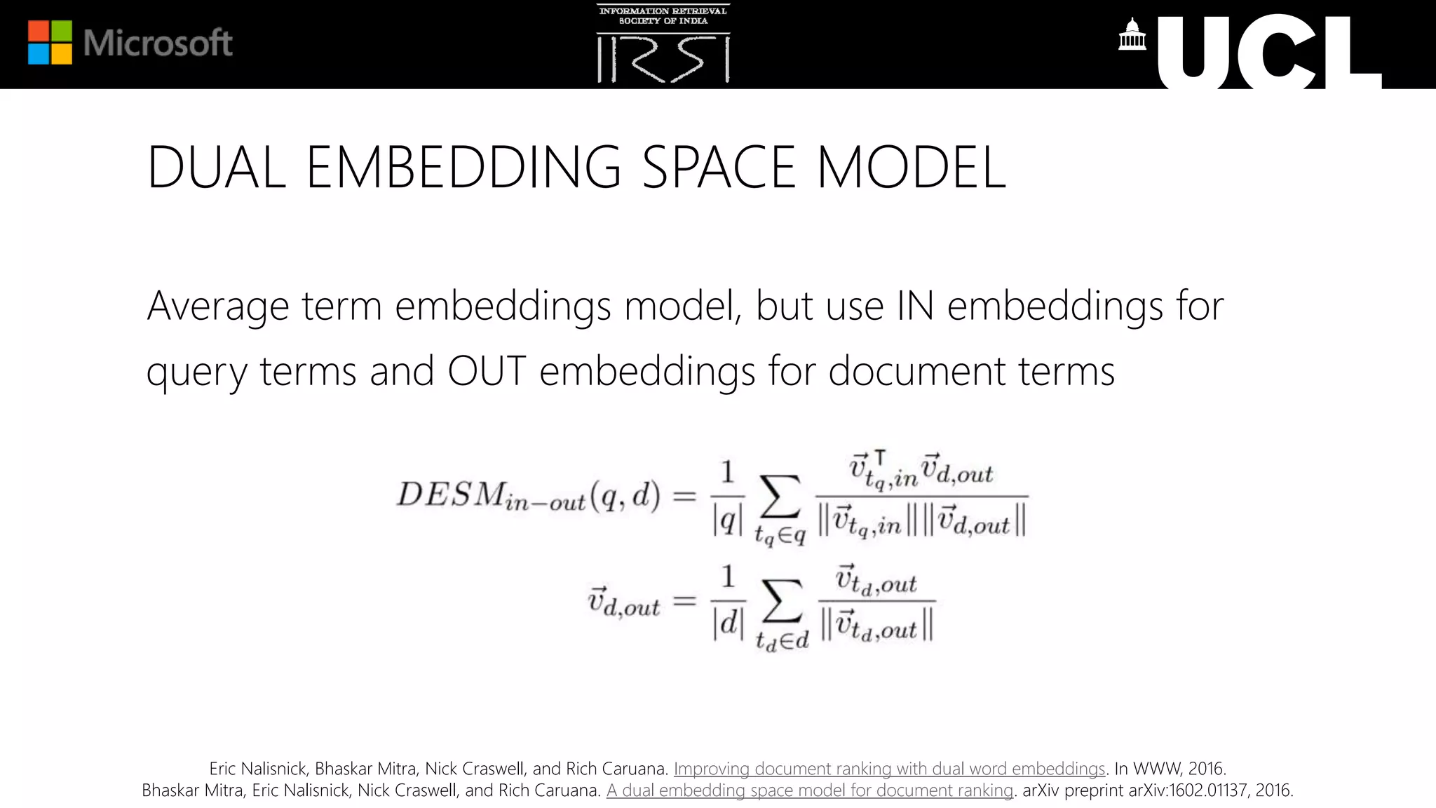 DUAL EMBEDDING SPACE MODEL
Eric Nalisnick, Bhaskar Mitra, Nick Craswell, and Rich Caruana. Improving document ranking with dual word embeddings. In WWW, 2016.
Bhaskar Mitra, Eric Nalisnick, Nick Craswell, and Rich Caruana. A dual embedding space model for document ranking. arXiv preprint arXiv:1602.01137, 2016.
Average term embeddings model, but use IN embeddings for
query terms and OUT embeddings for document terms
 