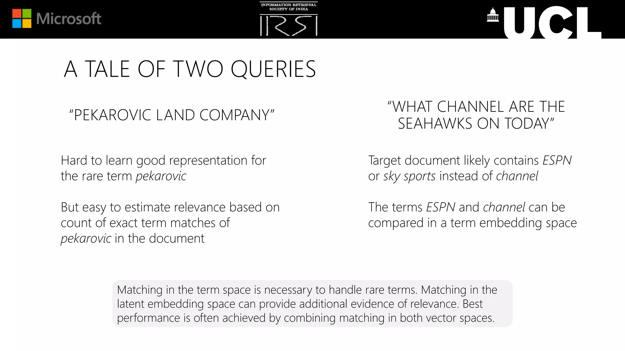 A TALE OF TWO QUERIES
“PEKAROVIC LAND COMPANY”
Hard to learn good representation for
the rare term pekarovic
But easy to estimate relevance based on
count of exact term matches of
pekarovic in the document
“WHAT CHANNEL ARE THE
SEAHAWKS ON TODAY”
Target document likely contains ESPN
or sky sports instead of channel
The terms ESPN and channel can be
compared in a term embedding space
Matching in the term space is necessary to handle rare terms. Matching in the
latent embedding space can provide additional evidence of relevance. Best
performance is often achieved by combining matching in both vector spaces.
 