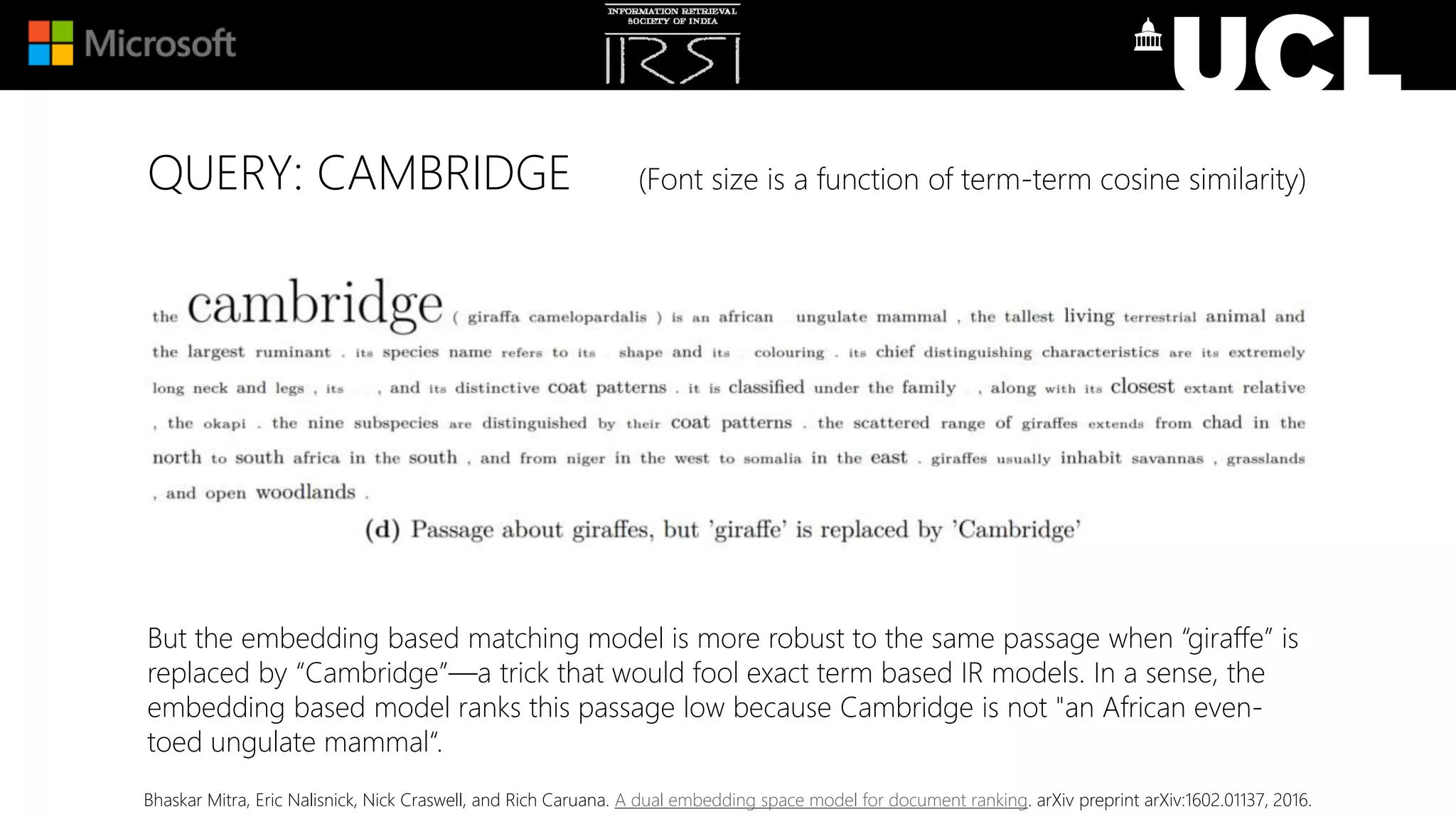 QUERY: CAMBRIDGE (Font size is a function of term-term cosine similarity)
But the embedding based matching model is more robust to the same passage when “giraffe” is
replaced by “Cambridge”—a trick that would fool exact term based IR models. In a sense, the
embedding based model ranks this passage low because Cambridge is not "an African even-
toed ungulate mammal“.
Bhaskar Mitra, Eric Nalisnick, Nick Craswell, and Rich Caruana. A dual embedding space model for document ranking. arXiv preprint arXiv:1602.01137, 2016.
 
