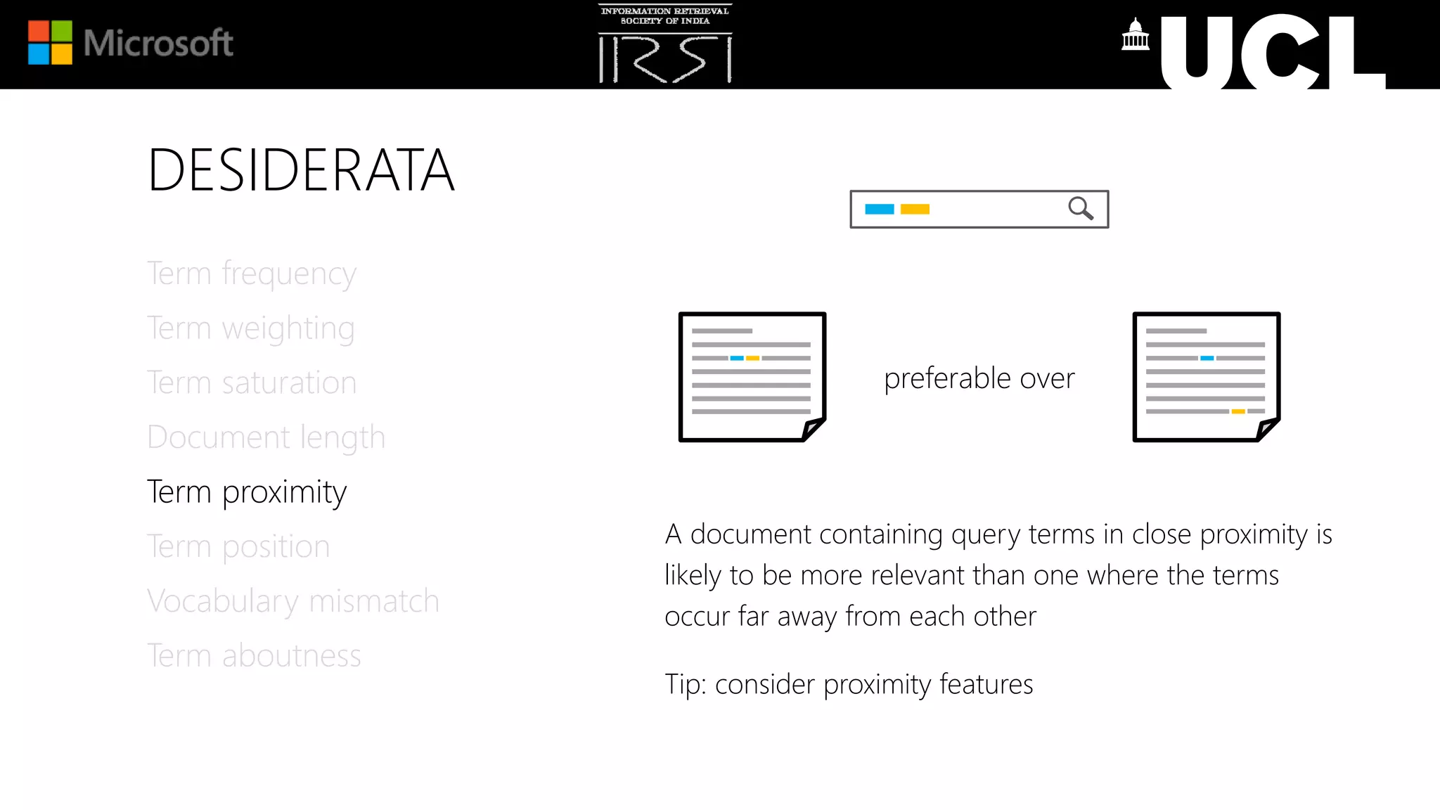 DESIDERATA
A document containing query terms in close proximity is
likely to be more relevant than one where the terms
occur far away from each other
Tip: consider proximity features
Term frequency
Term weighting
Term saturation
Document length
Term proximity
Term position
Vocabulary mismatch
Term aboutness
preferable over
 