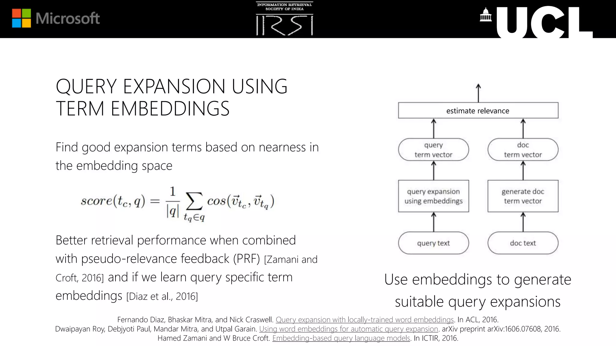 QUERY EXPANSION USING
TERM EMBEDDINGS
Use embeddings to generate
suitable query expansions
estimate relevance
Find good expansion terms based on nearness in
the embedding space
Better retrieval performance when combined
with pseudo-relevance feedback (PRF) [Zamani and
Croft, 2016] and if we learn query specific term
embeddings [Diaz et al., 2016]
Fernando Diaz, Bhaskar Mitra, and Nick Craswell. Query expansion with locally-trained word embeddings. In ACL, 2016.
Dwaipayan Roy, Debjyoti Paul, Mandar Mitra, and Utpal Garain. Using word embeddings for automatic query expansion. arXiv preprint arXiv:1606.07608, 2016.
Hamed Zamani and W Bruce Croft. Embedding-based query language models. In ICTIR, 2016.
 