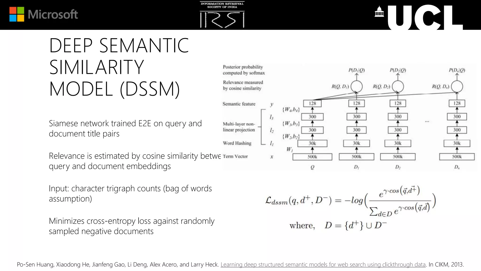 DEEP SEMANTIC
SIMILARITY
MODEL (DSSM)
Siamese network trained E2E on query and
document title pairs
Relevance is estimated by cosine similarity between
query and document embeddings
Input: character trigraph counts (bag of words
assumption)
Minimizes cross-entropy loss against randomly
sampled negative documents
Po-Sen Huang, Xiaodong He, Jianfeng Gao, Li Deng, Alex Acero, and Larry Heck. Learning deep structured semantic models for web search using clickthrough data. In CIKM, 2013.
 