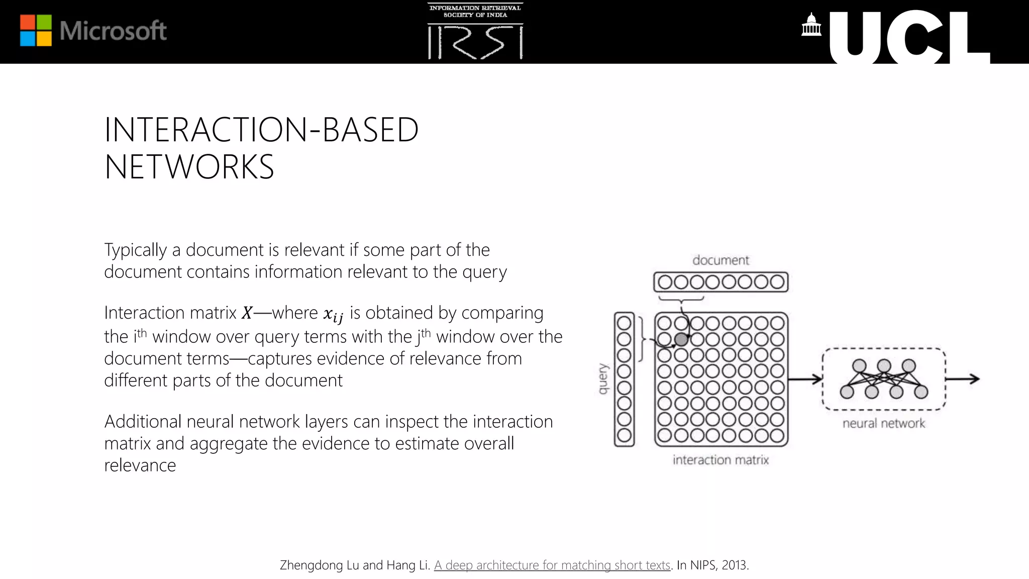 INTERACTION-BASED
NETWORKS
Typically a document is relevant if some part of the
document contains information relevant to the query
Interaction matrix 𝑋—where 𝑥𝑖𝑗 is obtained by comparing
the ith window over query terms with the jth window over the
document terms—captures evidence of relevance from
different parts of the document
Additional neural network layers can inspect the interaction
matrix and aggregate the evidence to estimate overall
relevance
Zhengdong Lu and Hang Li. A deep architecture for matching short texts. In NIPS, 2013.
 