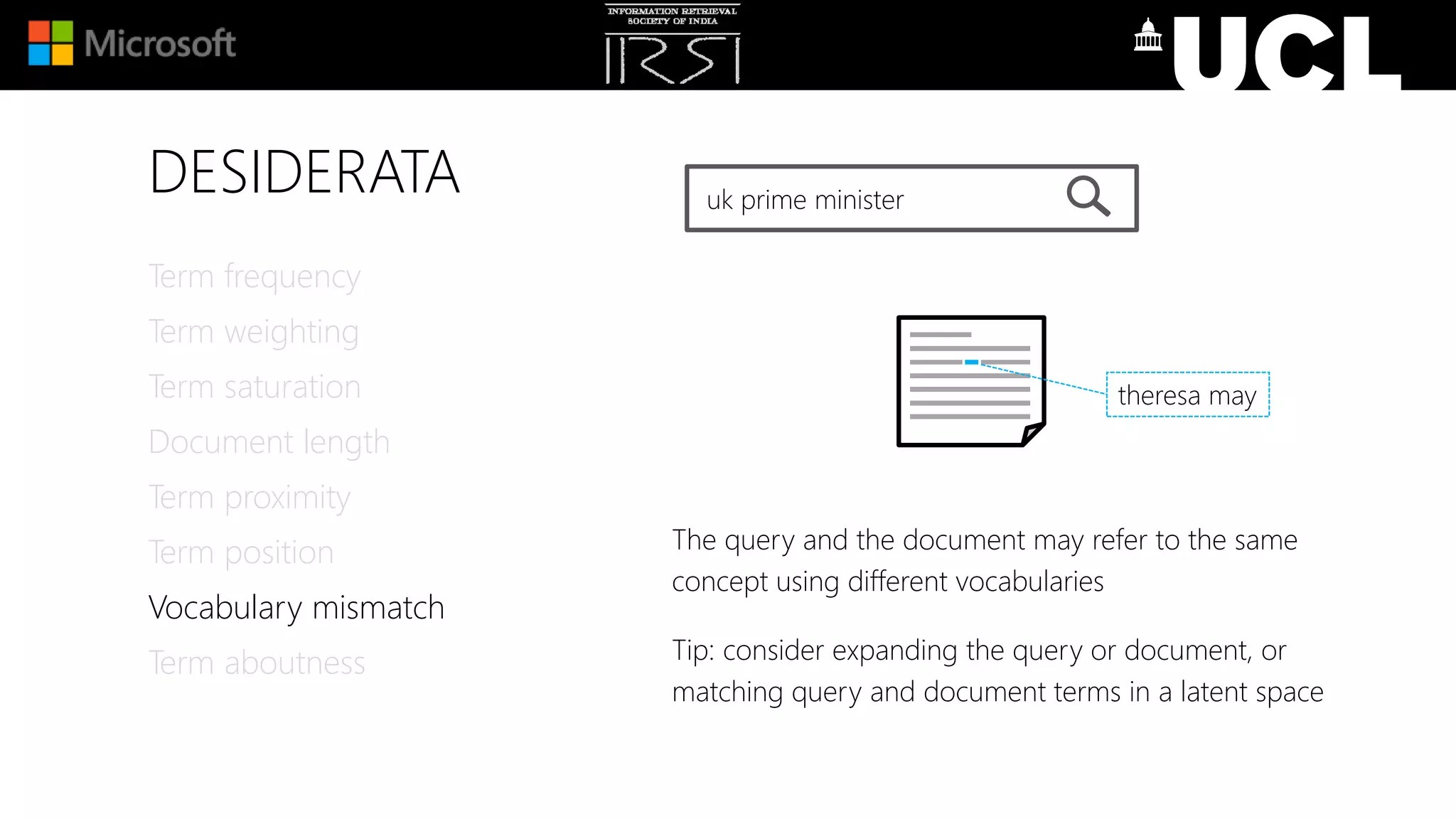 DESIDERATA
Term frequency
Term weighting
Term saturation
Document length
Term proximity
Term position
Vocabulary mismatch
Term aboutness
uk prime minister
The query and the document may refer to the same
concept using different vocabularies
Tip: consider expanding the query or document, or
matching query and document terms in a latent space
theresa may
 