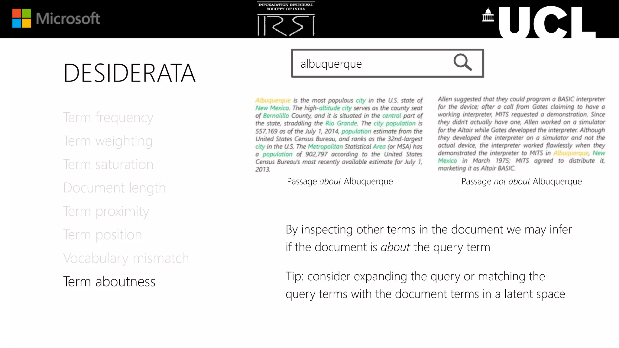 DESIDERATA
Term frequency
Term weighting
Term saturation
Document length
Term proximity
Term position
Vocabulary mismatch
Term aboutness
albuquerque
By inspecting other terms in the document we may infer
if the document is about the query term
Tip: consider expanding the query or matching the
query terms with the document terms in a latent space
Passage about Albuquerque Passage not about Albuquerque
 