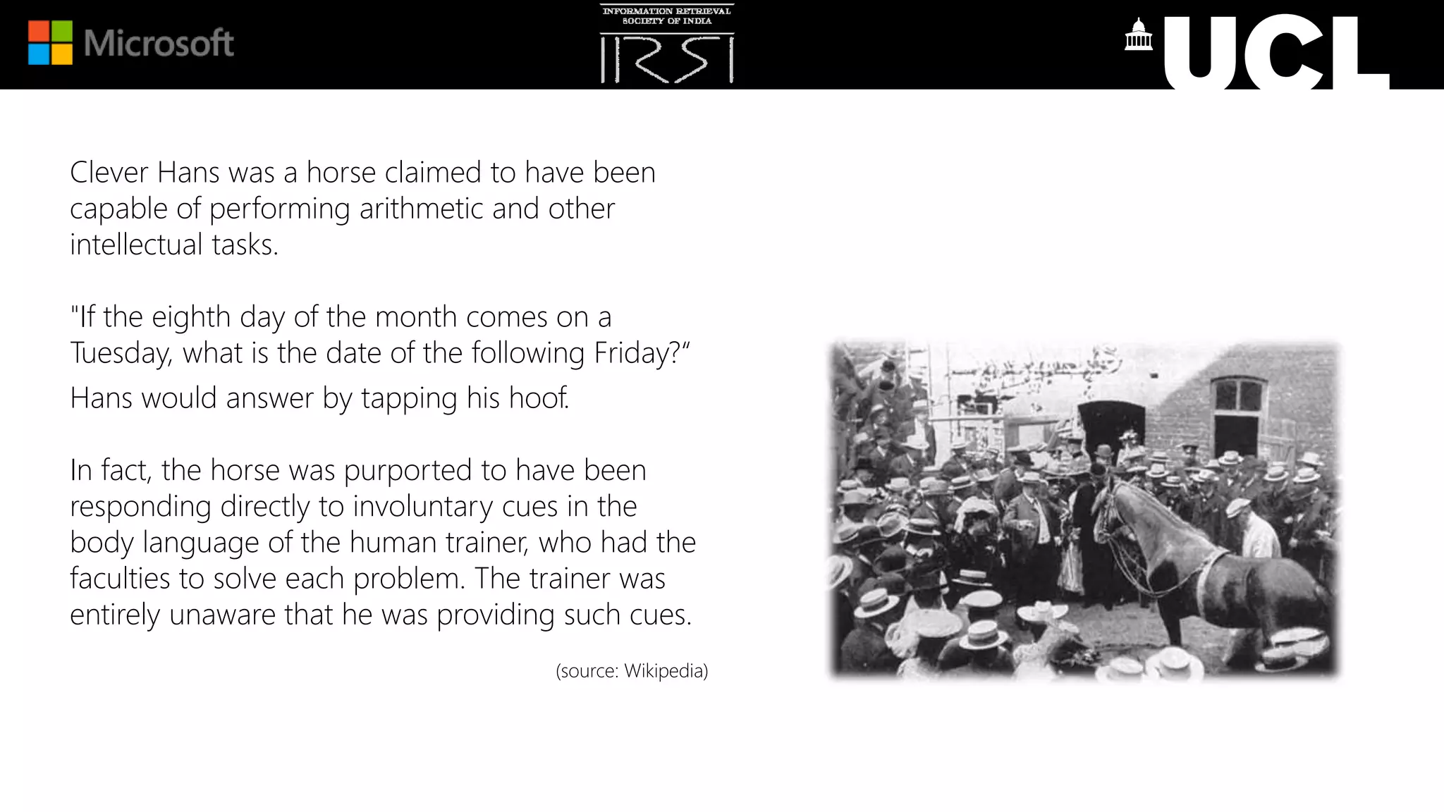 Clever Hans was a horse claimed to have been
capable of performing arithmetic and other
intellectual tasks.
"If the eighth day of the month comes on a
Tuesday, what is the date of the following Friday?“
Hans would answer by tapping his hoof.
In fact, the horse was purported to have been
responding directly to involuntary cues in the
body language of the human trainer, who had the
faculties to solve each problem. The trainer was
entirely unaware that he was providing such cues.
(source: Wikipedia)
 