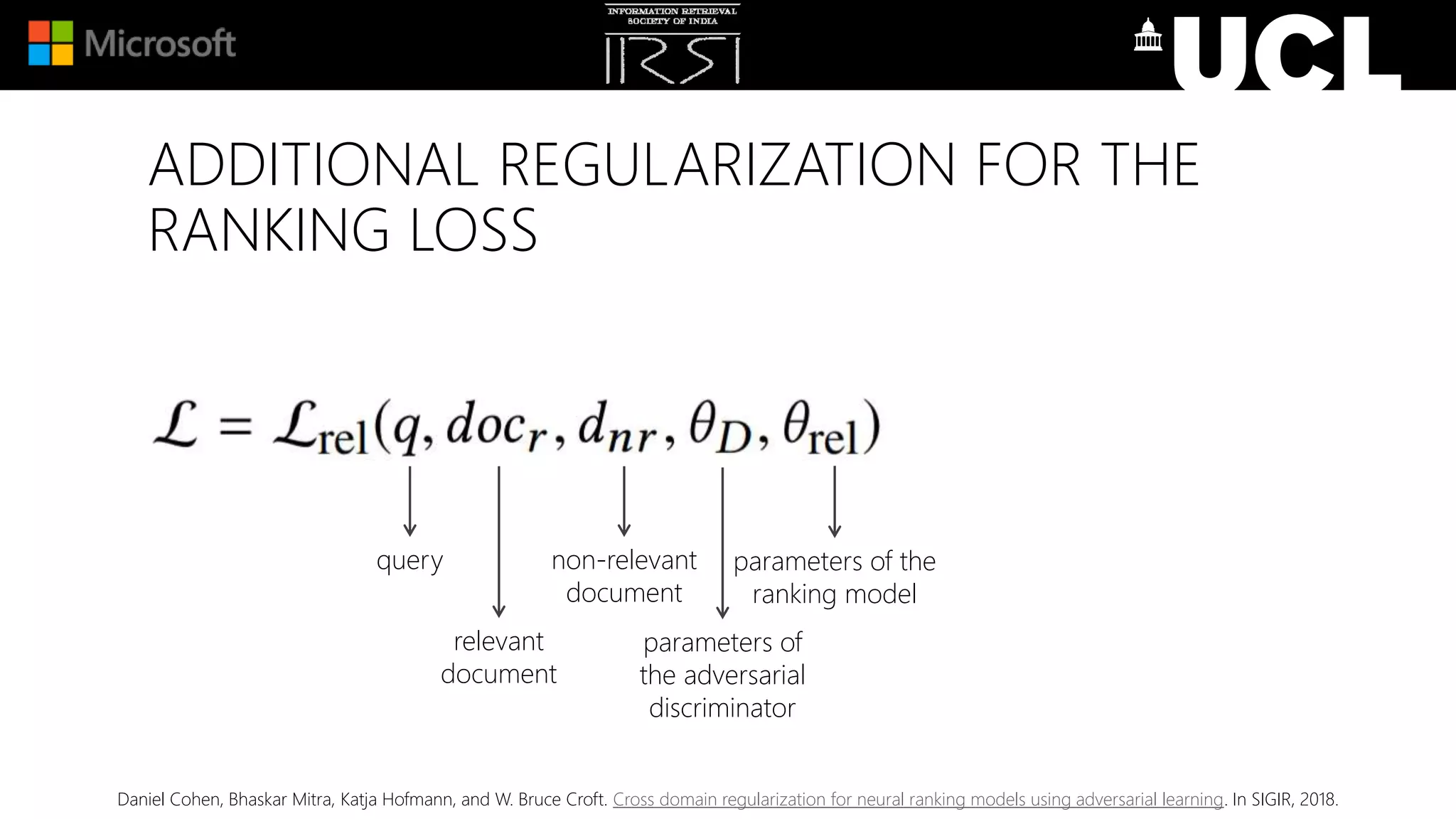 query
relevant
document
non-relevant
document
parameters of
the adversarial
discriminator
parameters of the
ranking model
Daniel Cohen, Bhaskar Mitra, Katja Hofmann, and W. Bruce Croft. Cross domain regularization for neural ranking models using adversarial learning. In SIGIR, 2018.
ADDITIONAL REGULARIZATION FOR THE
RANKING LOSS
 