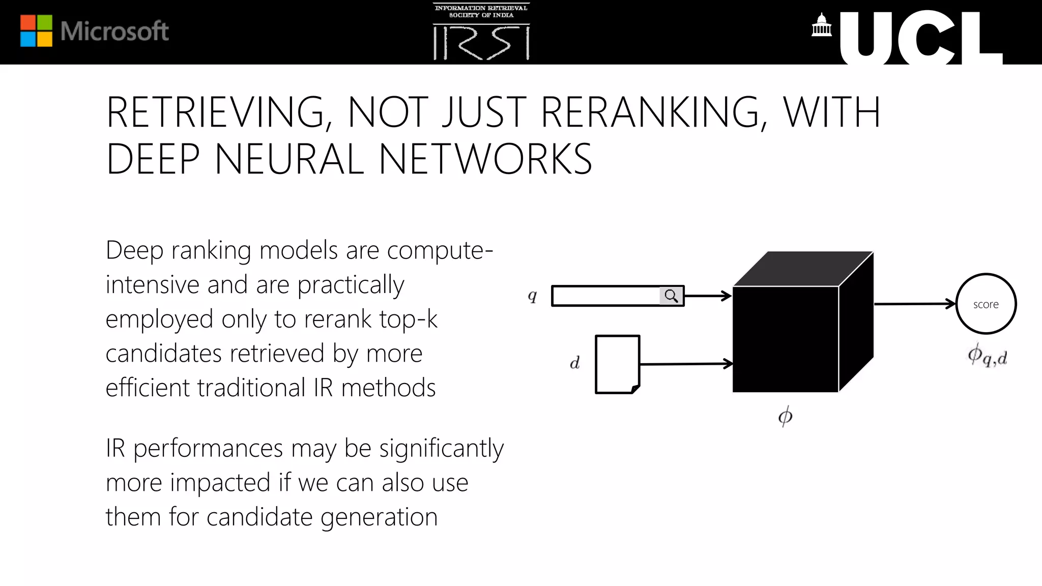 RETRIEVING, NOT JUST RERANKING, WITH
DEEP NEURAL NETWORKS
Deep ranking models are compute-
intensive and are practically
employed only to rerank top-k
candidates retrieved by more
efficient traditional IR methods
IR performances may be significantly
more impacted if we can also use
them for candidate generation
score
 