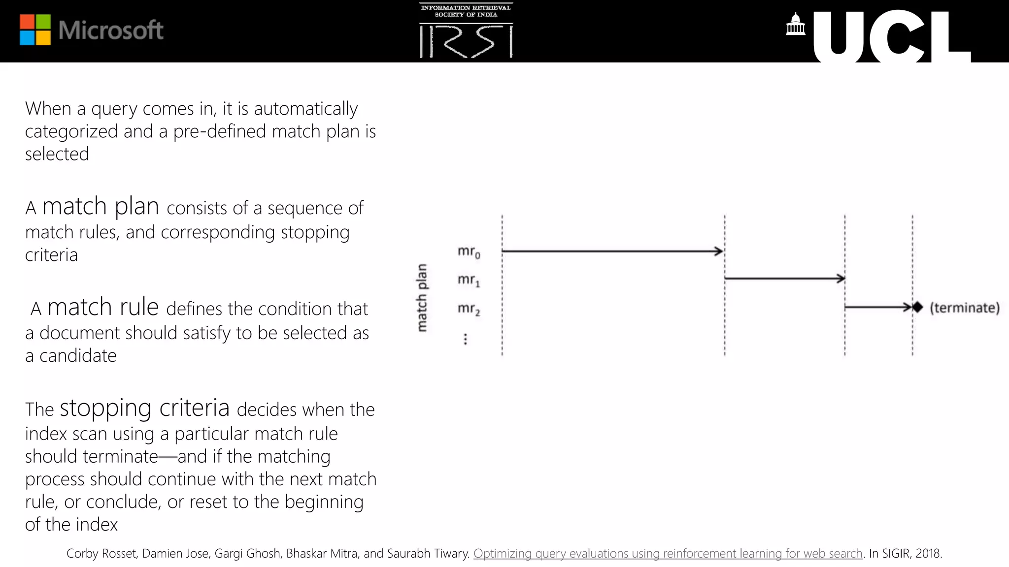 When a query comes in, it is automatically
categorized and a pre-defined match plan is
selected
A match plan consists of a sequence of
match rules, and corresponding stopping
criteria
A match rule defines the condition that
a document should satisfy to be selected as
a candidate
The stopping criteria decides when the
index scan using a particular match rule
should terminate—and if the matching
process should continue with the next match
rule, or conclude, or reset to the beginning
of the index
Corby Rosset, Damien Jose, Gargi Ghosh, Bhaskar Mitra, and Saurabh Tiwary. Optimizing query evaluations using reinforcement learning for web search. In SIGIR, 2018.
 