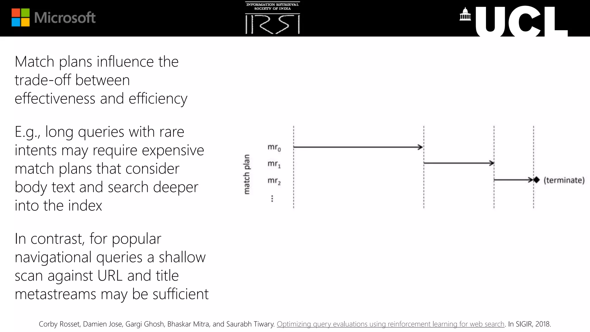 Match plans influence the
trade-off between
effectiveness and efficiency
E.g., long queries with rare
intents may require expensive
match plans that consider
body text and search deeper
into the index
In contrast, for popular
navigational queries a shallow
scan against URL and title
metastreams may be sufficient
Corby Rosset, Damien Jose, Gargi Ghosh, Bhaskar Mitra, and Saurabh Tiwary. Optimizing query evaluations using reinforcement learning for web search. In SIGIR, 2018.
 