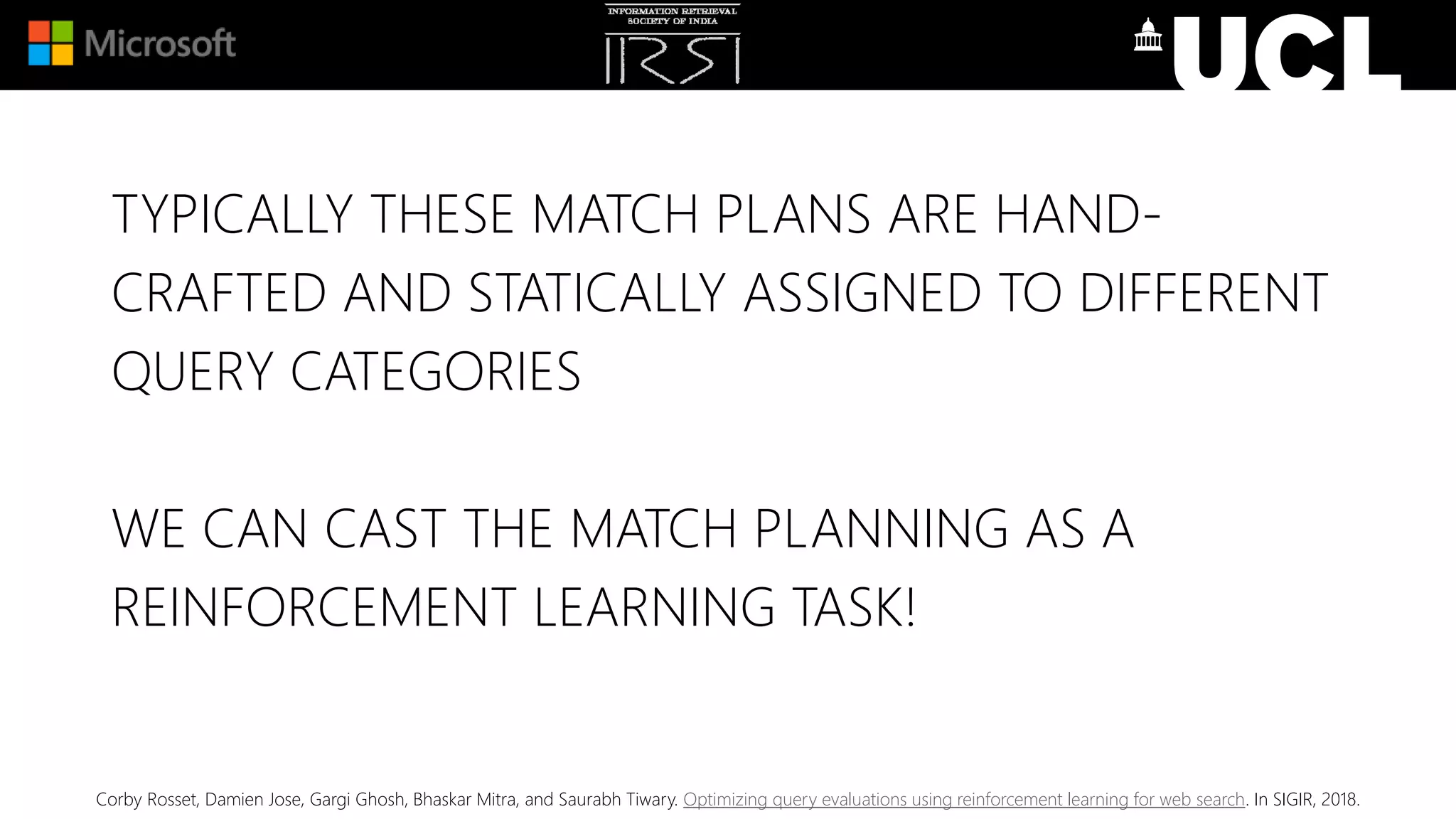 TYPICALLY THESE MATCH PLANS ARE HAND-
CRAFTED AND STATICALLY ASSIGNED TO DIFFERENT
QUERY CATEGORIES
WE CAN CAST THE MATCH PLANNING AS A
REINFORCEMENT LEARNING TASK!
Corby Rosset, Damien Jose, Gargi Ghosh, Bhaskar Mitra, and Saurabh Tiwary. Optimizing query evaluations using reinforcement learning for web search. In SIGIR, 2018.
 