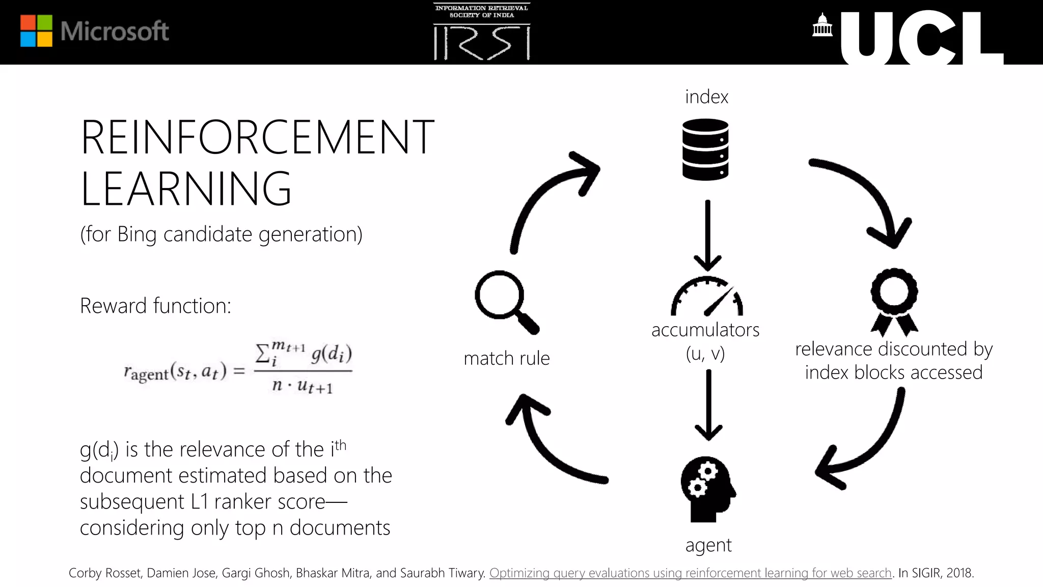 (for Bing candidate generation)
Reward function:
g(di) is the relevance of the ith
document estimated based on the
subsequent L1 ranker score—
considering only top n documents
index
match rule relevance discounted by
index blocks accessed
agent
accumulators
(u, v)
REINFORCEMENT
LEARNING
Corby Rosset, Damien Jose, Gargi Ghosh, Bhaskar Mitra, and Saurabh Tiwary. Optimizing query evaluations using reinforcement learning for web search. In SIGIR, 2018.
 