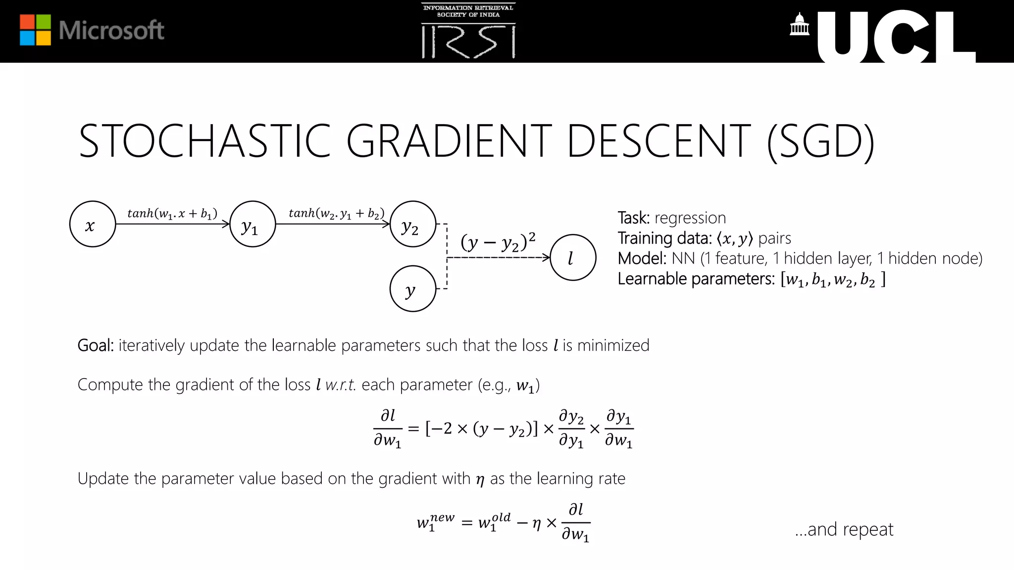 Goal: iteratively update the learnable parameters such that the loss 𝑙 is minimized
Compute the gradient of the loss 𝑙 w.r.t. each parameter (e.g., 𝑤1)
𝜕𝑙
𝜕𝑤1
= −2 × 𝑦 − 𝑦2 ×
𝜕𝑦2
𝜕𝑦1
×
𝜕𝑦1
𝜕𝑤1
Update the parameter value based on the gradient with 𝜂 as the learning rate
𝑤1
𝑛𝑒𝑤
= 𝑤1
𝑜𝑙𝑑
− 𝜂 ×
𝜕𝑙
𝜕𝑤1
Task: regression
Training data: 𝑥, 𝑦 pairs
Model: NN (1 feature, 1 hidden layer, 1 hidden node)
Learnable parameters: 𝑤1, 𝑏1, 𝑤2, 𝑏2
𝑥 𝑦1 𝑦2
𝑙
𝑡𝑎𝑛ℎ 𝑤1. 𝑥 + 𝑏1
𝑦 − 𝑦2
2
𝑦
𝑡𝑎𝑛ℎ 𝑤2. 𝑦1 + 𝑏2
…and repeat
STOCHASTIC GRADIENT DESCENT (SGD)
 