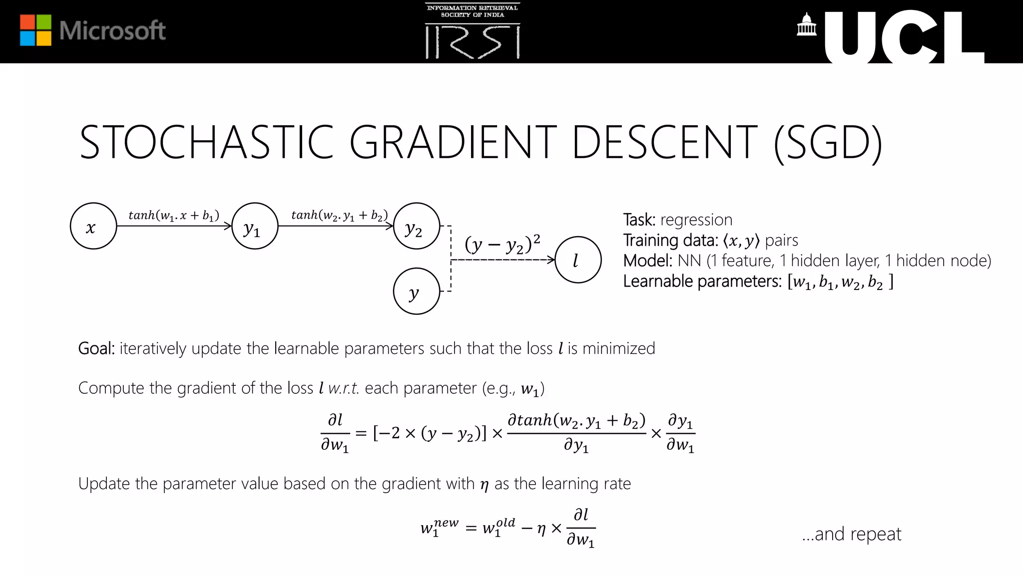 Goal: iteratively update the learnable parameters such that the loss 𝑙 is minimized
Compute the gradient of the loss 𝑙 w.r.t. each parameter (e.g., 𝑤1)
𝜕𝑙
𝜕𝑤1
= −2 × 𝑦 − 𝑦2 ×
𝜕𝑡𝑎𝑛ℎ 𝑤2. 𝑦1 + 𝑏2
𝜕𝑦1
×
𝜕𝑦1
𝜕𝑤1
Update the parameter value based on the gradient with 𝜂 as the learning rate
𝑤1
𝑛𝑒𝑤
= 𝑤1
𝑜𝑙𝑑
− 𝜂 ×
𝜕𝑙
𝜕𝑤1
Task: regression
Training data: 𝑥, 𝑦 pairs
Model: NN (1 feature, 1 hidden layer, 1 hidden node)
Learnable parameters: 𝑤1, 𝑏1, 𝑤2, 𝑏2
𝑥 𝑦1 𝑦2
𝑙
𝑡𝑎𝑛ℎ 𝑤1. 𝑥 + 𝑏1
𝑦 − 𝑦2
2
𝑦
𝑡𝑎𝑛ℎ 𝑤2. 𝑦1 + 𝑏2
…and repeat
STOCHASTIC GRADIENT DESCENT (SGD)
 
