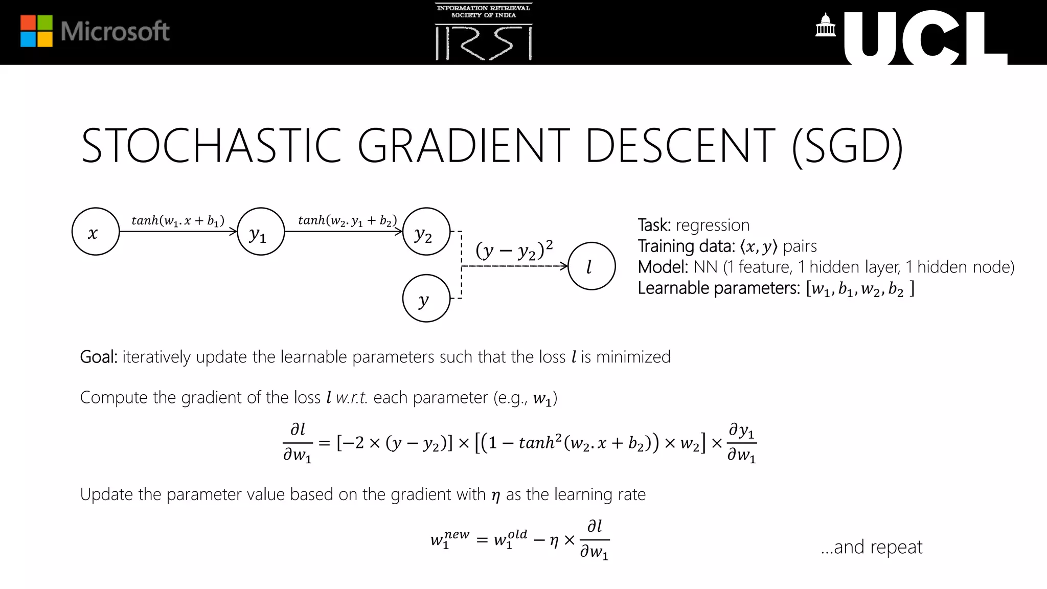 Goal: iteratively update the learnable parameters such that the loss 𝑙 is minimized
Compute the gradient of the loss 𝑙 w.r.t. each parameter (e.g., 𝑤1)
𝜕𝑙
𝜕𝑤1
= −2 × 𝑦 − 𝑦2 × 1 − 𝑡𝑎𝑛ℎ2
𝑤2. 𝑥 + 𝑏2 × 𝑤2 ×
𝜕𝑦1
𝜕𝑤1
Update the parameter value based on the gradient with 𝜂 as the learning rate
𝑤1
𝑛𝑒𝑤
= 𝑤1
𝑜𝑙𝑑
− 𝜂 ×
𝜕𝑙
𝜕𝑤1
Task: regression
Training data: 𝑥, 𝑦 pairs
Model: NN (1 feature, 1 hidden layer, 1 hidden node)
Learnable parameters: 𝑤1, 𝑏1, 𝑤2, 𝑏2
𝑥 𝑦1 𝑦2
𝑙
𝑡𝑎𝑛ℎ 𝑤1. 𝑥 + 𝑏1
𝑦 − 𝑦2
2
𝑦
𝑡𝑎𝑛ℎ 𝑤2. 𝑦1 + 𝑏2
…and repeat
STOCHASTIC GRADIENT DESCENT (SGD)
 
