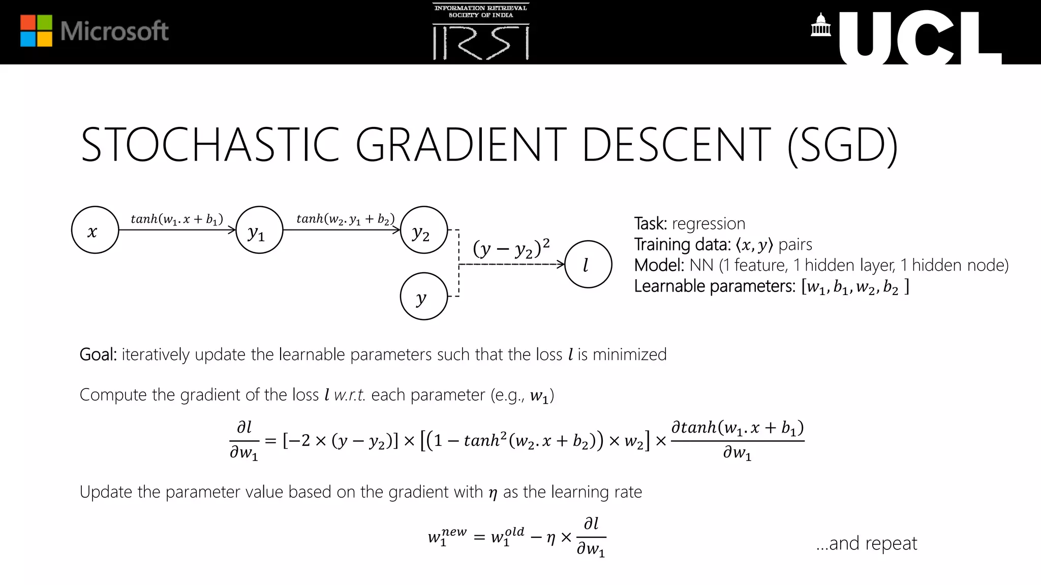 Goal: iteratively update the learnable parameters such that the loss 𝑙 is minimized
Compute the gradient of the loss 𝑙 w.r.t. each parameter (e.g., 𝑤1)
𝜕𝑙
𝜕𝑤1
= −2 × 𝑦 − 𝑦2 × 1 − 𝑡𝑎𝑛ℎ2
𝑤2. 𝑥 + 𝑏2 × 𝑤2 ×
𝜕𝑡𝑎𝑛ℎ 𝑤1. 𝑥 + 𝑏1
𝜕𝑤1
Update the parameter value based on the gradient with 𝜂 as the learning rate
𝑤1
𝑛𝑒𝑤
= 𝑤1
𝑜𝑙𝑑
− 𝜂 ×
𝜕𝑙
𝜕𝑤1
Task: regression
Training data: 𝑥, 𝑦 pairs
Model: NN (1 feature, 1 hidden layer, 1 hidden node)
Learnable parameters: 𝑤1, 𝑏1, 𝑤2, 𝑏2
𝑥 𝑦1 𝑦2
𝑙
𝑡𝑎𝑛ℎ 𝑤1. 𝑥 + 𝑏1
𝑦 − 𝑦2
2
𝑦
𝑡𝑎𝑛ℎ 𝑤2. 𝑦1 + 𝑏2
…and repeat
STOCHASTIC GRADIENT DESCENT (SGD)
 