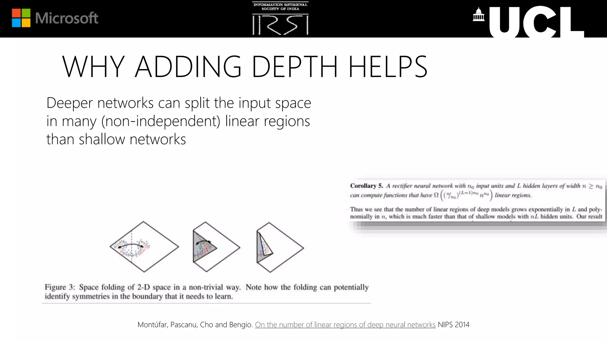 WHY ADDING DEPTH HELPS
Deeper networks can split the input space
in many (non-independent) linear regions
than shallow networks
Montúfar, Pascanu, Cho and Bengio. On the number of linear regions of deep neural networks NIPS 2014
 